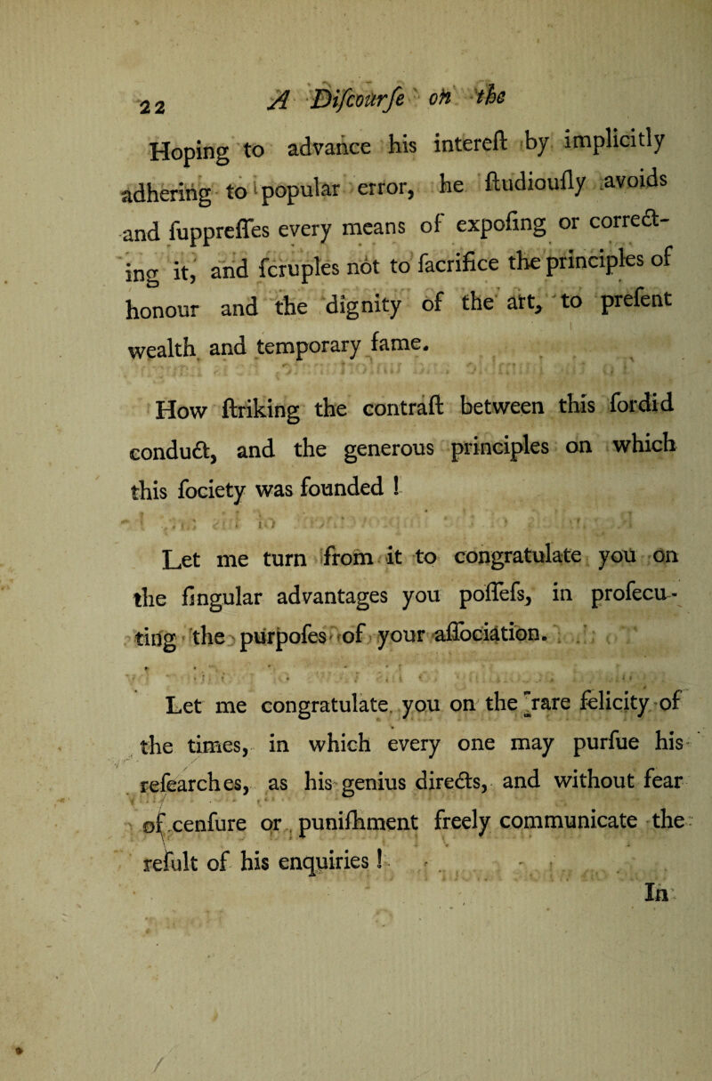 Hoping to advance his intereft by implicitly adhering to ‘ popular error, he ftudioufly avoids and fuppreffes every means of expofing or corredt- ing it, and fcruples not to facrifice the principles of honour and the dignity of the art, to prefent I wealth and temporary fame. How ftriking the contraft between this fordid eondudfc, and the generous principles on which this fociety was founded ! f ; ‘  Let me turn from it to congratulate you on the Angular advantages you poffefs, in profecu- ting the purpofes Vof your aflociation. • * r Let me congratulate, you on the rare felicity of the times, in which every one may purfue his refearches, as his genius diredts, and without fear ■f • • * -/ • ’ - ■ •* » * J ■ * * ©fcenfure or punifhment freely communicate the: refult of his enquiries! - .. : ' In: