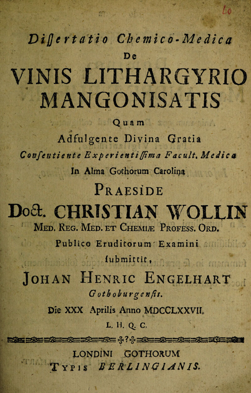 Dijje rtafio Ch emic o-Me dic a De VINIS LITHARGYRIO MANGONISATIS Q u a m Adfulgente Divina Gratia Confentiente Experienti [[ima Facult. Medica Iii Alma Gothorum Carolina < > '* .. ' . . ’ V PraesIde Doa. CHRTSTIAN WOLUN Med. Reg. Med. et Chemia Profess. Ord. Publico Eruditorum'Examini ’ iubmittit, JoHAN HeNRIC EnGELHART ; G otboburgsnfis. Die XXX Aprilis Anno MDCCLXXVH. L. ll. q. c. V / v % 1 ^ i .. ' LOND1NI GOTHORUM ‘ Typis £ E R L1N G / AN IS.