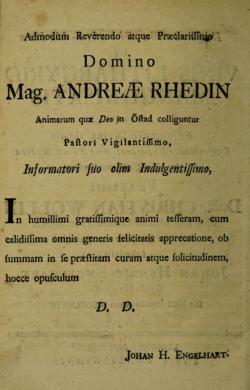 Admodum Reverendo’ atque' Prsedariffihjp Domino Animarum qux Dea in Oftad colliguntur Paftori Vigilantiffimo, Informatori fito olim Jndulgentiffimo, I Jln humillimi gratiffimique animi tefleram, cum calidiffima omnis generis felicitatis apprecatione, ob fummam in fe praeftitam curam atque folicitudinem, hocce opufculum I). D. ■ _■ •' ( r - t >, - Johan H. Engexhart*