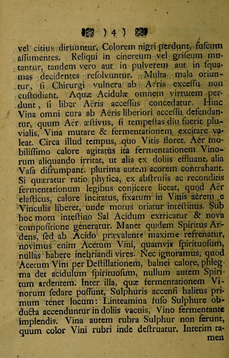 - /* vel citius diruuntur. Colorem nigri perdunt, fofcum afiumentes. Reliqui in cinereum vel grifeum mu¬ tantur, tandem vero aut in pulverem aut in fqua- mas decidentes refolvuntur. Multa mala oriun¬ tur, fi Chirurgi vulnera ab Aeris excefili non cuftodiant. Aquse Acidulas omnem virtutem per¬ dunt , fi liber Acris accefius concedatur. _ Hinc Vina omni cura ab Aeris liberiori acceffu defendan¬ tur, quum Aer teflivus, fi tempeftas diu fuerit plu¬ vialis, Vina mutare & fermentationem. excitare va¬ leat. Circa illud tempus, quo Vitis floret. Aer rno- biliffimo calore agitatus ita fermentationem Vino¬ rum aliquando irritat, ut alia ex doliis effluant, alia Vafa dilrumpant, plurima autem acorem contrahant. Si quseratur ratio phyfica, ex abftrufis ac reconditis fermentationum legibus conjicere liceat, quod Aer elaflicus, calore incitatus, fixatum in Vinis aerem.,e Vinculis liberet, unde motus oriatur inteftinus. Sub hoc motu inteftino Sal Acidum extricatur & nova compoficione generatur. Manet quidem Spiritus Ar¬ dens, fed ab Acido1 praevalente maxime refrenatur, novimus enim AcUtum Vini, quamvis fpirituofum, nullas habere inebriandi vires. Nec ignoramus, quod Acetum Vini per Deftillationem, balnei calore, phleg¬ ma det acidulum fpirituofum, nullum autem Spiri¬ tum ardentem. Inter, illa, quae fermentationem Vi¬ norum fedare poflunt, Sulphuris accenfi halitus pri¬ mum tenet locum: Linteamina fufo Sulphure ob¬ dura accenduntur in doliis vacuis, V ino fermentante implendis. Vina autem rubra Sulphur non ferunt, quum color Vini rubri inde definiatur, Interim ta- ’ men