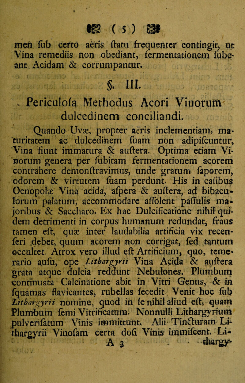 i men fub cereo aeris ftatu frequenter contingit, ut Vina remediis non obediant, fermentationem fube- ant Acidam & corrumpantur. §. lll: , Periculofa Methodus Acori Vinorum' dulcedinem conciliandi. Quando Uva:, propter aeris inclementiam, ma¬ turitatem ac dulcedinem fuam non adipifeuntur. Vina fiunt immatura & auftera. Optima etiam Vi¬ norum genera per fubitam fermentationem acorem contrahere demonftravimus, unde gratum faporem, odorem & virtutem luam perdunt. His in cafibus Oenopolae Vina acida, alpera & auftera, ad bibacu- lorum palatum, accommodare aflolent pallulis ma¬ joribus & Saccharo. Ex hac Dulcificatione nihil qui¬ dem detrimenti in corpus humanum redundat, fraus tamen eft, quae inter laudabilia artificia vix recen- feri .debet, quum acorem non corrigat, led tantum occultet. Atrox vero illud eft Artificium, quo, teme¬ rario aufu, ope Litbnrgyrit Vina Acida & auftera grata atque dulcia reddunt Nebulones. Plumbum continuata Calcinatione abit in Vitri Genus, & in fquamas flavicantes, rubellas fecedit Venit hoc lub Lithargyri i nomine. quod in le nihil aliud eft, quam Plumbum lenii Vitrificatura. Nonnulli Lithargyrium pulvcrilatum Vinis immittunt. Alii Tinffuram Li- rhargyrii Vinofam certa doli Vinis irnmifeent. Li- A 3 - thargy-