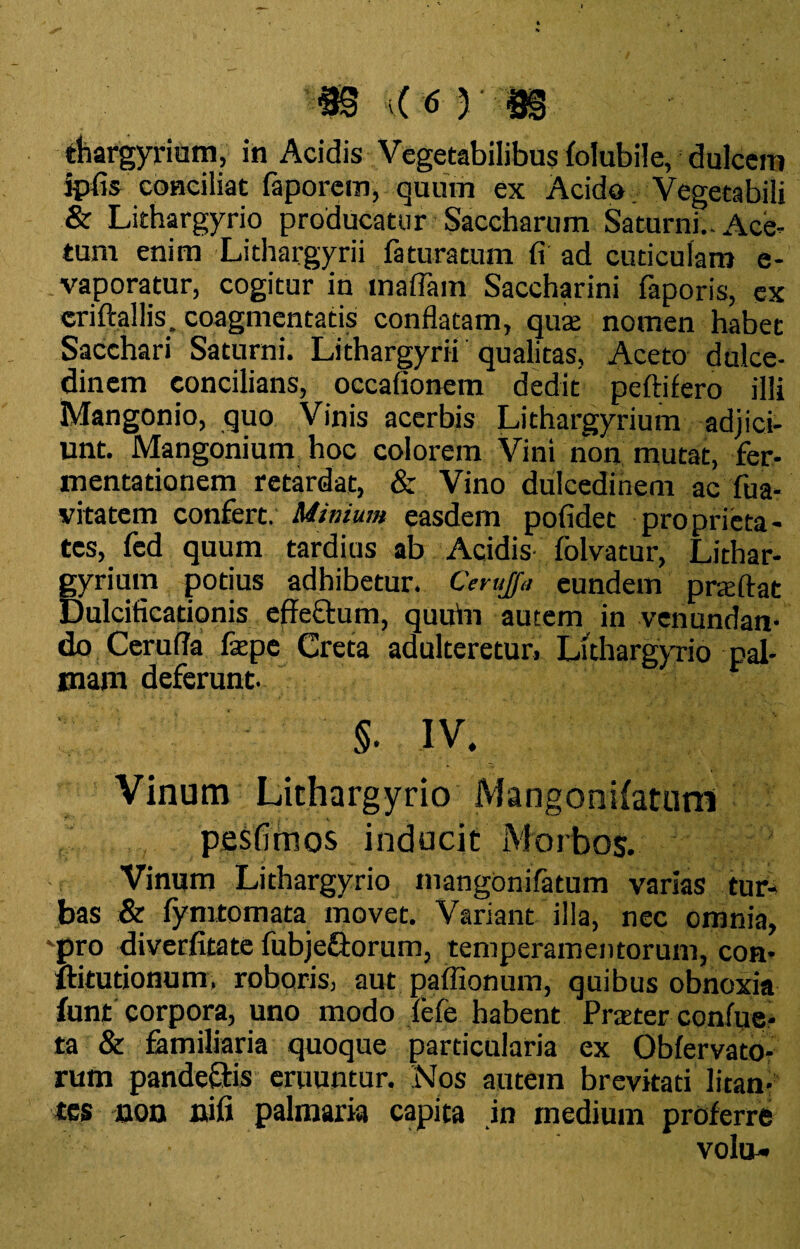 thargyrium, in Acidis Vegetabilibus folubile, dulcem ipfis conciliat faporem, quum ex Acido Vegetabili & Lithargyrio producatur Saccharum Saturni.. Ace* tum enim Lithargyrii fatura tum fi ad cuticulam e- - vaporatur, cogitur in maflain Saccharini faporis, ex criftallis. coagmentatis conflatam, qute nomen habet Sacchari Saturni. Lithargyrii qualitas, Aceto dulce¬ dinem concilians, occafionem dedit peftifero illi Mangonio, quo Vinis acerbis Lithargyrium adjici¬ unt. Mangonium hoc colorem Vini non mutat, fer- mentationem retardat, & Vino dulcedinem ac fua- vitatem confert. Minium easdem pofidet proprieta¬ tes, fed quum tardius ab Acidis folvatur, Lithar¬ gyrium potius adhibetur. Ceruja eundem praftat Dulcificationis effectum, quuin autem in venundan¬ do Ceruffa faepe Creta adulteretur. Lithargyrio pal¬ mam deferunt. ; t §- iv. Vinum Lithargyrio Mangonilatunl pesfimos inducit Morbos. Vinum Lithargyrio mangonifatum varias tur¬ bas & fymtomata movet. Variant illa, nec omnia, 'pro diverfitate fubje&orum, temperamentorum, con- ltitutionum, roboris, aut paffionum, quibus obnoxia funt corpora, uno modo fefe habent Praeter confue* ia & familiaria quoque particularia ex Obfervato- rum pandeftis eruuntur. Nos autein brevitati litan¬ tes non nifi palmaria capita in medium proferre volu-