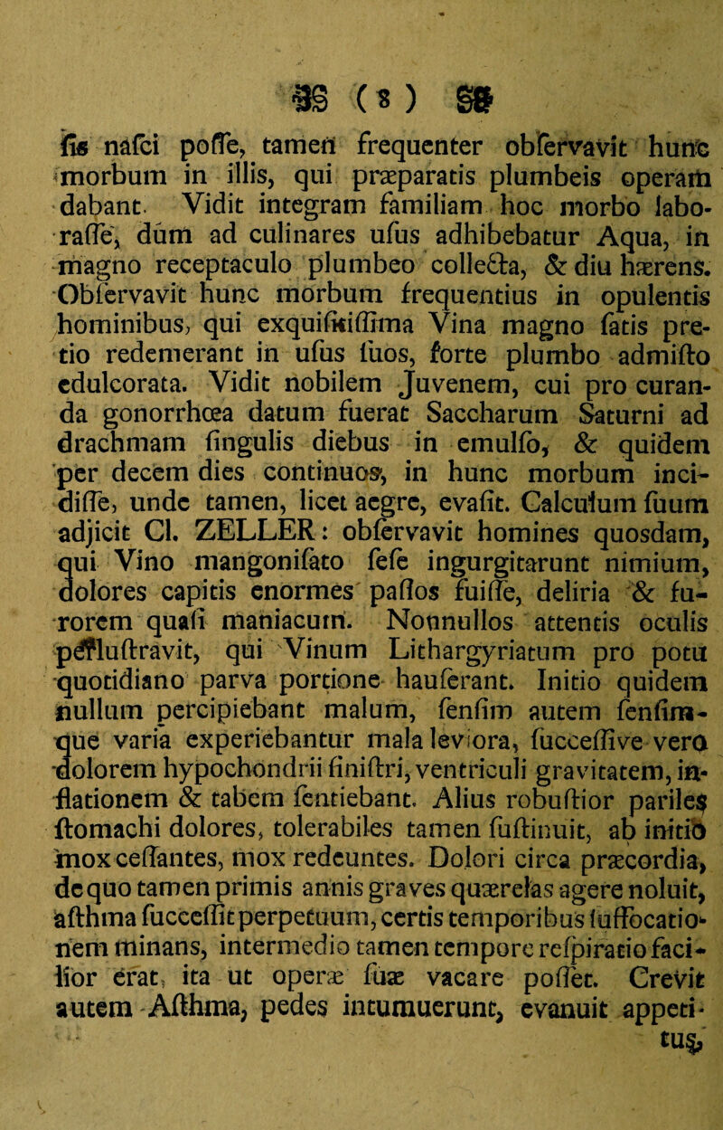 m cm m iis nafci pofTe, tamen frequenter obfervavit hunc morbum in illis, qui praparads plumbeis operam dabant Vidit integram familiam hoc morbo labo- rafle, dum ad culinares ufus adhibebatur Aqua, in magno receptaculo plumbeo collefta, &diu haerens. Obfervavit hunc morbum frequentius in opulentis hominibus, qui exquifkiffima Vina magno fatis pre¬ tio redemerant in ufus fuos, forte plumbo admifto edulcorata. Vidit nobilem Juvenem, cui pro curan¬ da gonorrhoea datum fuerat Saccharum Saturni ad drachmam fingulis diebus in emulfo, & quidem per decem dies continuos, in hunc morbum inci- difle, unde tamen, licet aegre, evafit. Calculum fuum adjicit Cl. ZELLER: obfervavit homines quosdam, qui Vino mangonifato fefe ingurgitarunt nimium, dolores capitis enormes pafios rui fle, deliria & fu¬ rorem quali maniacum. Nonnullos attentis oculis pdfluftravit, qui Vinum Lithargyriatum pro potu •quotidiano parva portione- hauferant. Initio quidem nullum percipiebant malum, fenfim autem fenfim- que varia experiebantur mala leviora, fucceflive vero •dolorem hypochondrii finiftri, ventriculi gravitatem, in¬ flationem & tabem fentiebant. Alius robuftior parile? ftomachi dolores, tolerabiles tamen fuftinuit, ab initio mox ceflantes, mox redeuntes. Dolori circa praecordia, dequo tamen primis annis graves quaerelas agere noluit, afthma fucceffit perpetuum, certis temporibus (uffocatio- riem minans, intermedio tamen tempore refpiratio faci¬ lior erat, ita ut opera fuac vacare poflet. CreVit autem Afthma, pedes intumuerunt, evanuit appeti- ';; tu%