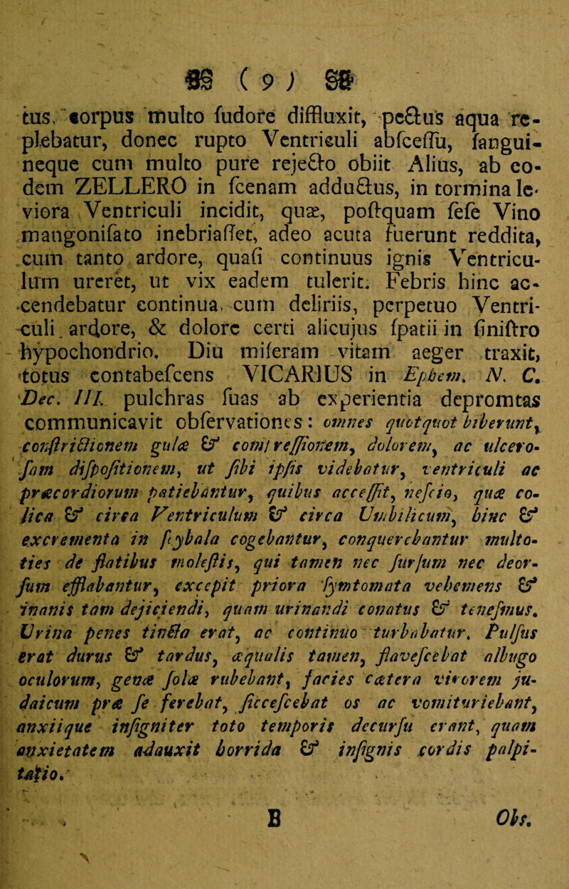 tus/corpus multo fudore diffluxit, pc&us aqua re¬ plebatur, donec rupto Ventriculi abfceflu, faogui- neque cum multo pure reje&o obiit Alius, ab eo¬ dem ZELLERO in fcenam adduQus, in tormina le< viera Ventriculi incidit, quae, poftquam Tefe Vino mangonifato inebrialTet, adeo acuta fuerunt reddita, cum tanto ardore, quafi continuus ignis Ventricu¬ lum ureret, iit vix eadem tulerit. Febris hinc ac¬ cendebatur continua, cum deliriis, perpetuo Ventri¬ culi. ardore, & dolore certi alicujus fpatii in finiftro hypochondrio. Diu miferam vitam aeger traxit, totus contabefcens VICARIUS in Epbem, V C. Dec. III. pulchras fuas ab experientia depromtas communicavit obfervationes : omnes quotquot biberuntv conftrifticnem gulae comi reffionem^ dolor en/, ac ulcero- fam dijpofitionem, ut Jibi ipfis videbatur, ventriculi ac praecordiorum patiebantur, quibus acceffit, nefcioy quae co¬ lica circa Ventriculum circa Umbilicum, bine excrementa in [ybala cogebantur, conquerebantur multo- ties de flatibus tnoleftis, qui tamen nec Jurium nec deor- fum efflabantur, excepit priora lymtomata vehemens inanis tam dejiciendi, quam urinandi conatus £? tenejmus. Urina penes tinBa erat, ac continuo turbabatur, Pulfus erat durus tardus, aequalis tamen, flavefeebat albugo oculorum, Jolae rubebant, facies caetera virorem ju¬ ri ai cum pr a fe ferebat, Jiccefceb at os ac vomitur iebanty anxii que inflgniter toto temporis decurfu erant, quam anxietatem adauxit horrida inflgnis cordis palpi- udfiod B 0J/.