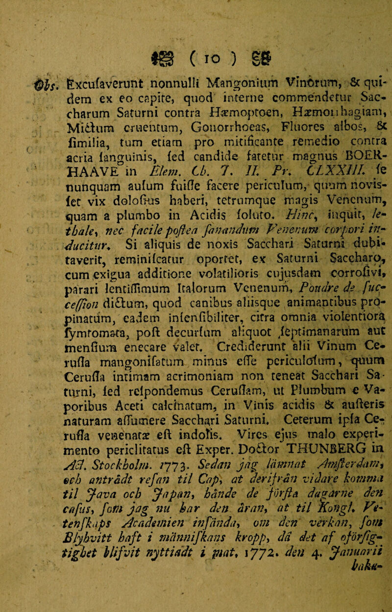 m (io) m Excufaverunt nonnulli Mangonium Vinorum, Sc qui¬ dem ex eo capite, quod interne commendetur Sac- charum Saturni contra Htemoptoen, Haemon hagiam, _ Mi dum cruentum, Gonorrhoeas, Fluores albos, Sc fimilia, tum etiam pro mitificante remedio contra acria languinis, fed candide fatetur magnus BOER- HAAVE in Blem. tb. 7. 11 Pr. CLXX1/L te nunquam aufum fuiffe facere periculum, quum novis- let vix dolofius haberi, tetrumque magis Venenum, quam a plumbo in Acidis foluto. Hinc, inquit, le- tbale, nec facilepoflea fanandum Venenum corpori in- ducitur♦ Si aliquis de noxis Sacchari Saturni dubi¬ taverit, reminilcatur oportet, ex Saturni Saccharo, cum exigua additione volatilioris cujusdam corrofivi, parari lenciiTimum Italorum Venenum, Poudre de fuc- ceffion di&um, quod canibus aliisque animantibus pro¬ pinatum, eadem inlenfibiliter, citra omnia violentiora fymtomata, poft decuriam aliquot jeptimanariim aut menfium enecare valet. Crediderunt alii Vinum Ce- rufla mangonifatum minus e(Te pcriculotum, quum Cerufla intimam acrimoniam non teneat Sacchari Sa¬ turni, ied relpondemus Cerullam, ut Plumbum e Va¬ poribus Aceti caldnatum, in Vinis acidis & au lieris naturam afliimere Sacchari Saturni, Ceterum ipfa Ce- rufla venenata? eft indofis. Vires ejus malo experi¬ mento periclitatus eft Exper. Dottor THUNBERG in Ati. Stockbolm. /773. Sedan jag linnnat /biflerdnm* ech antradt refan til Cap> at derifran vi lare komma til Java ocb Japan, bande de JOrfia dagar ne den cafiis, fom jag nu har den dran, at til Kongi♦ Ve- tenfkaps Academien infanda, om den verkan, fovi Blyhvitt baft i miinnifkans kvopp, dd det af oforfig- tigbet ilifvit nyttiadt i piat, 1772. den 4* Januarii baktt-