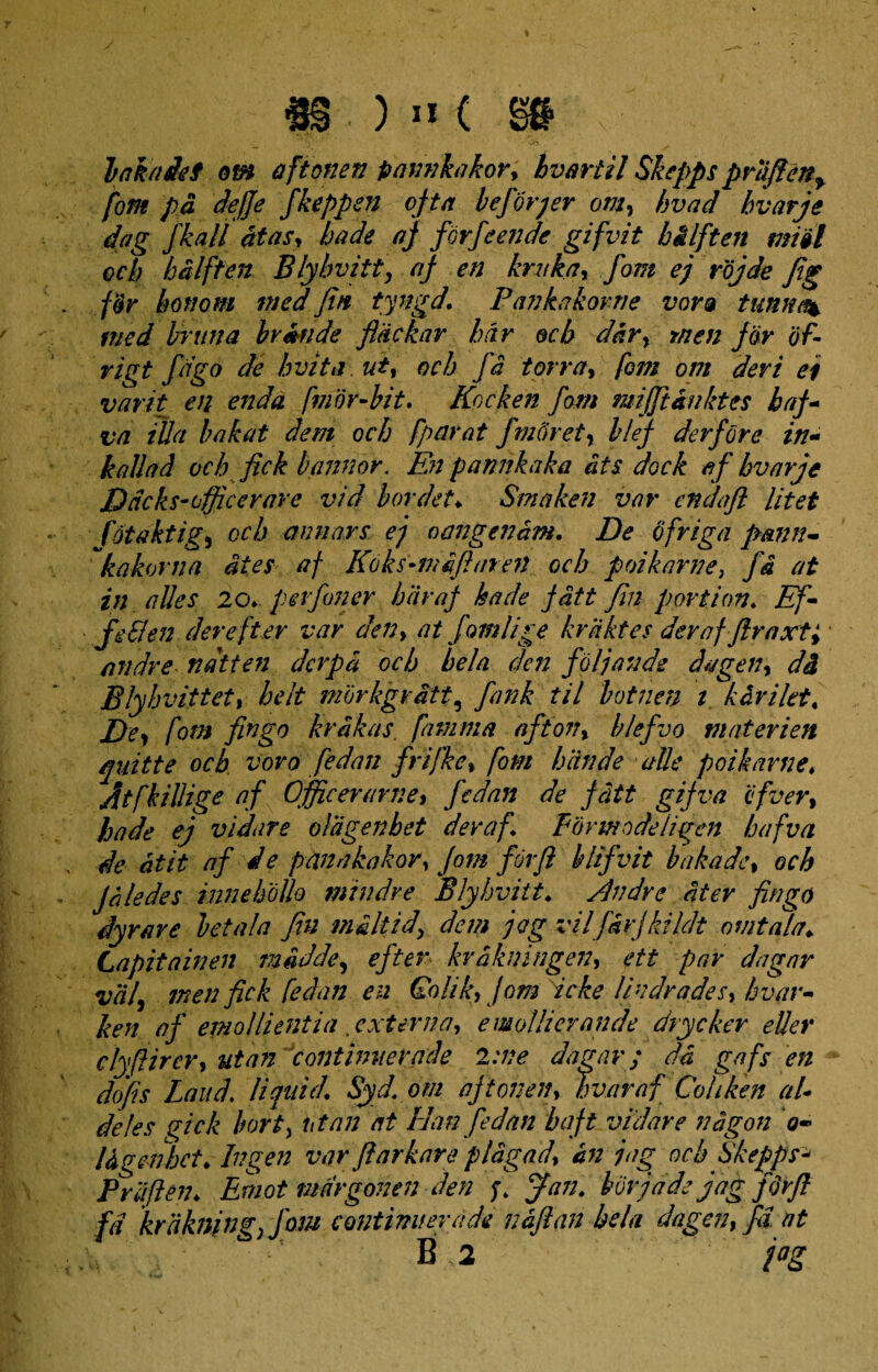 bakadef ow aftonen pamikakor, hvartil Skepps priifien^ fom pd defie fkeppen ofta befirqer om, hvad bvarje dag fkall at as, bade af firfi en de gifvit bilften misi ocb hdlffen Blyhvitty af en kntka, fom ej rojde fig for honom tnedfin tyngd. P ankakorne vora tumu% med brttna br&nde fldckar hir ocb ddr, tnen for of- rigt figo de Avita, ut, ocb fi torro, fom om devi ei varit en endo, fmor-bit. Kocken fom mijftdnktes ha fi va illa bakat dem ocb fparat fmftretr blef derfore in- kallad ocb fick bannor. En pannkaka dts dock af bvarje Ddcks-officcrare vid bordet♦ Smaken var cndaft litet fotaktig, ocb anu ars ej omigendm, De ofriga pann- kakorna ites af Koks-mdfiuren ocb poikarne\ fi at in alies 20*pevfoner haraf kade fatt Jin portion♦ Ef- fiSlen der efter var den, at fimi ige kriiktes deraf firaxt; nndre ndtten dcrpd ocb bela den filjande dagen, di Blyhvitt et, heit morkgrdtt, fank til botnen i kiriltt« J)e, fom fingo krakas famma afton, blefvo materien quitte ocb voro fedan frifke, fom hiande alie poikavne, Atfkillige af Officerurne, fidan de fdtt gijva cfver, hade ej vidare olagenbet deraf Eormodeligen hafva de dtit af de panakakor, fom firfi hlifvit bakade, ocb Jale des i nn e Polio mindre Blyhvitt♦ filii dr e ater fingo dyrave beta/a Jin miltid\ dem jag vilfdrjkildt omtala* Capit a in en mddde, efter krdkningen, ett par dagnr vdf men fick fedan en Qolik,Jomdcke li adrades, bvar- ken af emollientia .externa, emollierande drycker eller clyftircr, ut an continuer ade 2: ve dagar; da gafs en dofis Laud\ Ii quid. Syd. om aftonen, hvaraf Cohken af deles gick bort, ut an at Idan fedan baft vidare ndgon o~ ttgenhct. Ingen var fiarkare plagad, in jag ocb Skepps* Prdften♦ Eruot tmrgonen den Jan. burjdde jag firfi fd krakning) fom continuer a de iiaflan bela dagen, fd at B ,2 fig