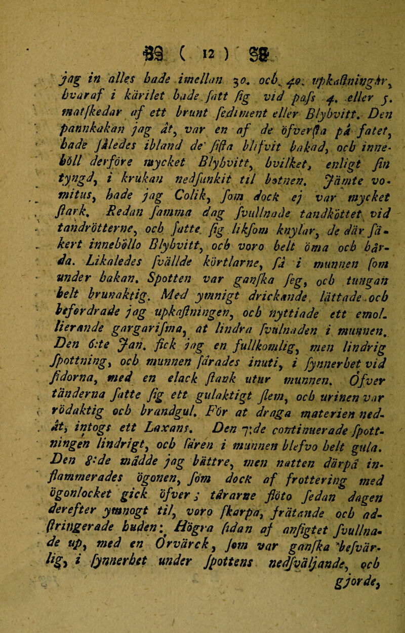 I w m. ( k ) *'§&. Jag in alles bade i meli an $o. ocb, npkti(ijnngh\ bvaraf i karilet badefatt fig vid pafs eller j. matfkedar af ett brunt fediment el/er Blybvitt. Den pannkakan jag dt, var en af de ofverfla pi fat et y bade Jiledes ibland de' fida blifvit bakad> ocb inne- b6ll derfore mycket Blybvitty bvilket, enligt fin tyngd, i krukan nedfunkit til bstnen. Jdmte vo- mitusy bade jag Coliky fom docti ej var mycket ftark% Redan fanima dag fvullnaJe tandkottet vid tandrotternCy ocb Jatte, fig hkfom knylary de dar fd- kert innebollo Blybvitt y ocb voro belt oma ocb bar¬ da. Likaledes fvdllde kortlarne y fd i munnen fom under bakan. Spotten var ganfka feg, 0cb tungan belt brunaktig. Med ymnigt drickande lattade ocb lefordrade jag upkafimngeny ocb tiyttiade ett emoL lierande gargarifmay at lindra fvnlnaden i munnen, Den 6:te jjan, fick jag en fullkomligy men lindrig fpottning, ocb munnen far ades inutiy i fynnerbet vid fdornay med en elack fiank utiir viunnen. Ofvev tdnderna fitte fig ett gulaktigt Jlemy ocb urinen var rodaktig ocb brandguf JpOr at draga mate rien ned- *ttj intogs ett Laxans• Den 7 \de continuer a de fpott- ningen lindrigty ocb far en i munnen blefvo belt gula. Den 8:de mddde jag battre, men natten darpd in- flammevades ogoneny fom docti af frottering med ogonlocket gick ofver; tdrarne fioto fedan dageit derefter ymnogt tily voro fkarpa, }rcitande ocb ad- (Iritiger a de buden; Hogra (idan af anfigtet fvullna- de upy med en 6rvdrcky Jem var ganfka 'befvdr. i fynnerbet under Jpottens nedjvdljande, ocb gjorde,