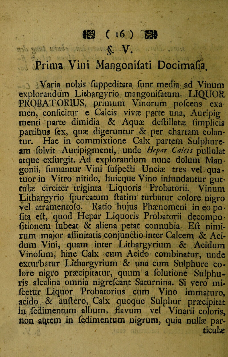 is c >« > sa ' 1 .*’ 5- V. » ■ ■■ - \ . • ' • . , 5_ Prima Vini Mangonilati Docimafia. . Varia nohis fuppeditata funt media ad Vinum explorandum Lithargyrio mangoni (atum, LIQUOR PRQBATORIUS, primum Vinorum pofcens exa¬ men, conficitur e Calcis viva: parte una, Auripig menti parte dimidia & Aqua: deftillata: fimpiicis partibus (ex, quae digeruntur & per chartam colan¬ tur. Hac in commixtione Calx partem Sulphure¬ am folvit Auripigmenti, unde Hepar Calcis pullulat atque exfurgit. Ad explorandum nunc dolum Man¬ gonii, fumantur Vini fufpefti Unciae tres vel qua- tuor in Vitro nitido, huicque Vino infundantur gut¬ tulae circiter triginta Liquoris Probatorii. Vinum Lithargyrio fpurcatum ftatim turbatur colore nigro vel atramentofo. Ratio hujus Phaenomeni in eo po- fita eft, quod Hepar Liquoris Probatorii decompo- (itionem lubeat & aliena petat connubia Eft nimi¬ rum major affinitatis conjun&io inter Calcem & Aci¬ dum Vini, quam inter Lithargyrium & Acidum Vinofum, hinc Calx cum Acido combinatur, unde exturbatur Lithargyrium & una cum Sulphure co¬ lore nigro praecipitatur, quum a folutione Sulphu¬ ris alcalina omnia nigrefcant Saturnina. Si vero mi- fcetur Liquor Probatorius cum Vino immaturo, acido & auftero, Calx quoque Sulphur praecipitat In fedimentum album, flavum vel Vinarii coloris, non autem in fedimentum nigrum, quia nuite par- ' ticute