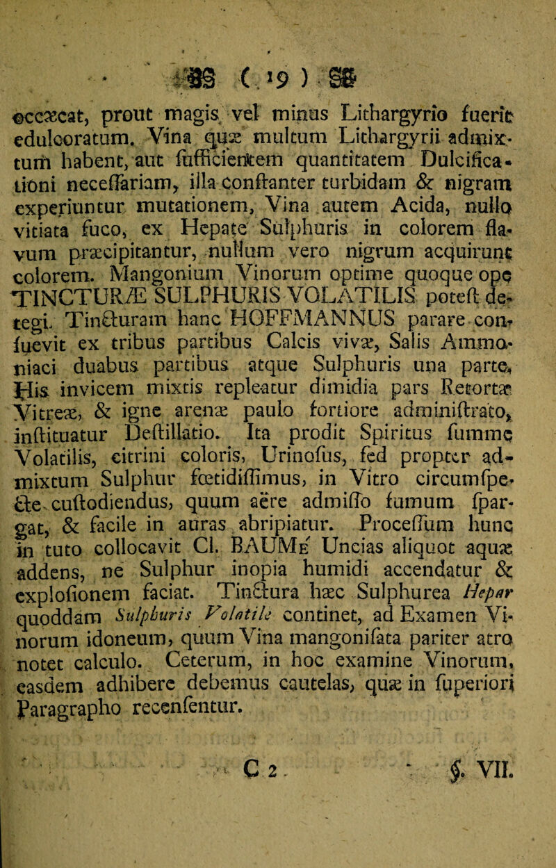 • m c.i9 ):m ©ccxcat, prout magis vel minus Lithargyrio fuerit edulcoratum. Vina quae multum Lithargyrii admix¬ tum habent, aut fufficierttem quantitatem Dulcifica* tiOni neceffariam, illa conftanter turbidam & nigram experiuntur mutationem, Vina autem Acida, nullo vitiata fuco, ex Hepate Sulphuris in colorem fla¬ vum praecipitantur, nullum vero nigrum acquirunt colorem. Mangonium Vinorum optime quoque ope TINCTUR/E SULPHURIS VOLATILIS poteft de¬ tegi- Tinfturam hanc HOFFMANNUS parare con- fuevit ex tribus partibus Calcis vivae, Salis Anima- niaci duabus partibus atque Sulphuris una parte. His invicem mixtis repleatur dimidia pars Retortae Vitreae, & igne arena paulo fortiore adminiftrato, inftituatur Deftillatio. Ita prodit Spiritus fummc Volatilis, eitrini coloris, Urinofus, fed propter ad¬ mixtum Sulphur fcetidiffimus, in Vitro circumfpe- £te cuftodiendus, quum aere admiffo fumum fpar* gat, & facile in auras abripiatur. Proceflum hunc in tuto collocavit Cl. BAUMe' Uncias aliquot aquae addens, ne Sulphur inopia humidi accendatur & explofionem faciat. Tinaura haec Sulphurea Hepar quoddam Sulphuris Fohtik continet, ad Examen Vi¬ norum idoneum, quum Vina mangonifata pariter atro notet calculo. Ceterum, in hoc examine Vinorum, easdem adhibere debemus cautelas, qua; in fuperiori Paragrapho recenfentur.