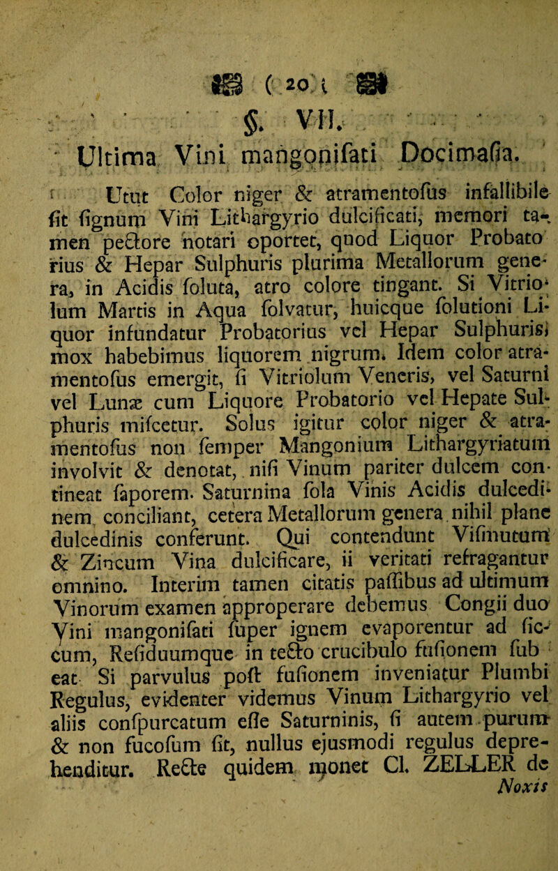 m o:2o;i m ' ■ - §. VM. ■ Ultima Vini mang opi fati Docimafia. . w V • ■ * .• /.*•->-* ' ' * ! Utut Color niger & atramentofus infallibile fit fignuro Vini Lithafgyrio dulcificati, memori ta-. men pectore notari oportet, quod Liquor Probato rius & Hepar Sulphuris plurima Metallorum gene¬ ra, in Acidis foluta, atro colore tingant. Si Vi trio; lum Martis in Aqua folvatur, huicque folutioni Li¬ quor infundatur Probatorius vel Hepar Sulphurisi mox habebimus liquorem nigrum. Idem color atra¬ mentofus emergit, fi Vitriolum Veneris, vel Saturni vel Lunae cum Liquore Probatorio vel LIepate Sul¬ phuris mifcetur. Solus igitur color niger atra¬ mentofus non femper Mangonium Lithargyriatum involvit & denotat, nifi Vinum pariter dulcem con¬ tineat faporem. Saturnina fbla Vinis Acidis dulcedi¬ nem. conciliant, cetera Metallorum genera, nihil plane dulcedinis conferunt. Qui contendunt Vifmutum & Zincum Vina dulcificare, ii veritati refragantur omnino. Interim tamen citatis paffibus ad ultimum Vinorum examen approperare debemus Congii dua yini mangonifati fuper ignem evaporentur ad fic- cum, Refiduumque in tefto crucibulo ftifionem fub eat Si parvulus poft fufionem inveniatur Plumbi Regulus, evidenter videmus Vinum Lithargyrio vel aliis confpurcatum efle Saturninis, fi autem, purum- & non fucofum fit, nullus ejusmodi regulus depre¬ henditur. Recte quidem npnet Cl. ZELLER de Noxis