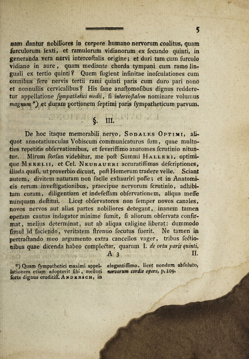 nam dantur nobiGores in corpore humano nervorum coalitus, quam furculorum fexti, et ramulorum vidianorum ex fecundo quinti, in generanda vera nervi intercoftalis origine; et duri tam cum furculo vidiano in aure , quam mediante chorda tympani cum ramo lin¬ guali ex tertio quinti? Quem fugient infinitae inofculationes cum omnibus fere nervis tertii rami quinti paris cum duro pari nono et nonnullis cervicalibus? His fane anaftomofibus dignus reddere¬ tur appellatione fympatlmki medii, fi intercojlalem nominare volumus magnum *) et duram portionem feptimi paris fympatheticum parvum. ; §. in. De hoc itaque memorabili nervo, Sodales Optimi, ali¬ quot annotatiunculas Vobiscum communicaturus fum, quae multo- ties repetitis obfervationibus, et feveriffimo anatomes fcrutinio nitun¬ tur. Mirum forfan videbitur, me poft Summi Halleri, optimi- que Mekelii, et Cei. Neubaueri accuratillimas defcriptiones, iliada quafi, ut proverbio dicunt, poft Homerum tradere velle. Sciant autem, divitem naturam non facile exhauriri pofte; et in Anatomi¬ cis rerum inveftigationibus, praecipue nervorum fcrutinio, adhibi¬ tam curam, diligentiam et indefeftam obfervationem, aliqua meile nunquam deftitui. Licet obfervatores non femper novos canales, novos nervos aut alias partes nobiliores detegant, inanem tamen operam cautus indagator minime fumit, fi aliorum obfervata confir¬ mat, melius determinat, aut ab aliqua caligine liberat: dummodo fimul id faciendo, veritatem ftrenuo fecutus fuerit. Ne tamen in pertraftando meo argumento extra cancellos vager, tribus feftio- nibus quae dicenda habeo comple&ar, quarum I. de ortu paris quinti, £ ;i' A 3 II. *) Quam fympathetici maximi appel¬ lationem etiam adoptavit fibi, meliori forte dignus eruditilfc Andbrsch, in I elegantiflimo, licet nondum abfoluto, nervorum cordis opere, p, 109.