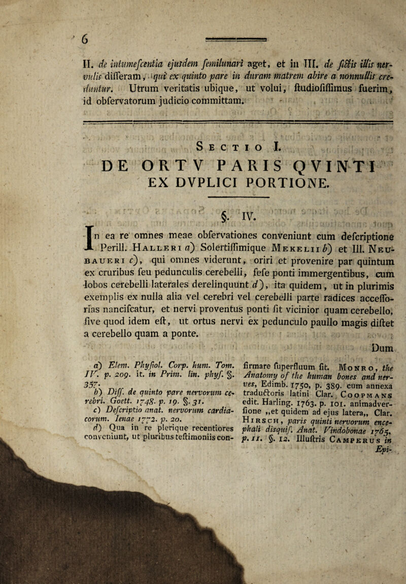 vulis differam, >>qui ex quinto pare in duram matrem abire a nonnullis cre¬ duntur. Utrum veritatis ubique, ut volui, ftudiofiffimus fuerim, id obferva torum judicio committam. . Sectio i DE OPvTV PAPvIS QVINTI EX DVPLICI PORTIONE. §. IV. In ea re' omnes meae obfervationes conveniunt cum defcriptione Perill. Halleria) SolertifTimique Mekelii£) et 111. Neu- baueri cj, qui omnes viderunt, oriri et provenire par quintum ex cruribus feu pedunculis cerebelli, fefe ponti immergentibus, cum lobos cerebelli laterales derelinquunt dj, ita quidem, ut in plurimis exemplis ex nulla alia vel cerebri vel cerebelli parte radices accedo- rias nancifcatur, et nervi proventus ponti fit vicinior quam cerebello, five quod idem eft, ut ortus nervi ex pedunculo paullo magis diftet a cerebello quam a ponte. Dum a) Elem. Phyftol. Corp. hum. Tom. JV. p. 209. it. in Prini. lin. phyj'. §. 357• b) Diff. de quinto pare nervorum ce¬ rebri. Goett. 1748- p. ig. §.5/. c) Defcriptio anat. nervorum cardia¬ corum. lenae 1772. p. 20. d) Qua in re plerique recentiores conveniunt, ut ploribus teftimoniis con¬ firmare fu perfluum fit. Monro, the Anatomy of the hunian bones and ner- vesf Edimb. 1750, p. 389. cum annexa traduftoris latini Clar. Coopmans edit. Harling. 1763. p. 101. animadver- fione ,,et quidem ad ejus latera,, Clar. Hirsch, paris quinti nervorum ence¬ phali disquif. Anat. Vindobonae 1765. p»ii* §. 12. Illuftris Camperus in . Epi-