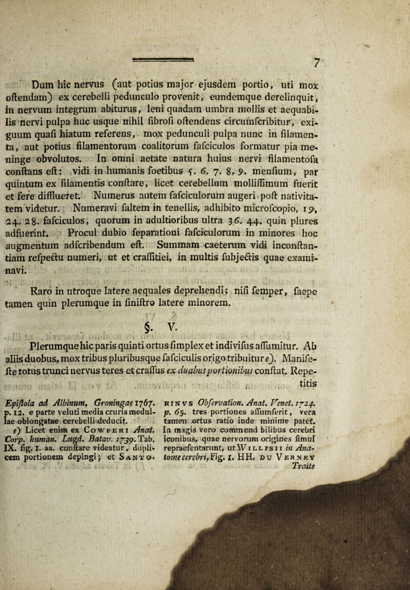 Dum hic nervus (aut potius major ejusdem portio, uti mox oftendam) ex cerebelli pedunculo provenit, eundemque derelinquit * in nervum integrum abiturus, leni quadam umbra mollis et aequabi¬ lis nervi pulpa huc usque nihil fibrofi oftendens circumfcribitur, exi¬ guum quafi hiatum referens, - mox pedunculi pulpa nunc in filamen¬ ta , aut potius filamentorum coalitorum fafciculos formatur pia me¬ ninge obvolutos. In omni aetate natura huius nervi filamentofa conflans eft: vidi in humanis foetibus f. 6. 7. 8, 5>. menfium, par quintum ex filamentis conflare, licet cerebellum moliiffimum fuerit et fere difflueret Numerus autem fafciculorum augeri pofl nativita¬ tem videtur. Numeravi faltem in tenellis, adhibito microfcopio, 1^, 24. 28« fafciculos, quorum in adultioribus ultra 36. 44. quin plures adfuerint. Procul dubio feparationi fafciculorum in minores hoc augmentum adfcribendum eft. Summam caetemm vidi inconftan- tiam refpeflu numeri, ut et craffltiei, in multis fubje&is quae exami¬ navi. \ # * Raro in utroque latere aequales deprehendi; nifi femper, faepe tamen quin plerumque in finiftro latere minorem. .... , ... . §. V. Plerumquehicparis quinti ortusfimplex et indivifusaflumitur. Ab aliis duobus, mox tribus pluribusque fafcicuiis origo tribuitur/). Manife- fte totus trunci nervus teres et cralfus ex duabus portionibus conflat. Repe- . ... titis Epiflota ad Albinum, Groningae 1767. p. 12. e parte veluti media cruris medul¬ lae oblongatae cerebelli deducit. e) Licet enim ex Cqwperi Anat. Corp. human. Lugd. Batav. 1739. Tab. IX. fig. I. aa. conflare videatur, dupli¬ cem portionem depingi; et Santo • r i N v s Obfervation. Anat. Venet. 1724. p. 63. tres portiones affumferit, vera tamen ortus ratio inde minime patet. In magis vero commettd bilibus cerebri iconibus, quae nervorum origines fimul repraefentarunt, utWiLLrsn in Ana- tome cerebri, Fig. 1. H H. du Verney Traite /