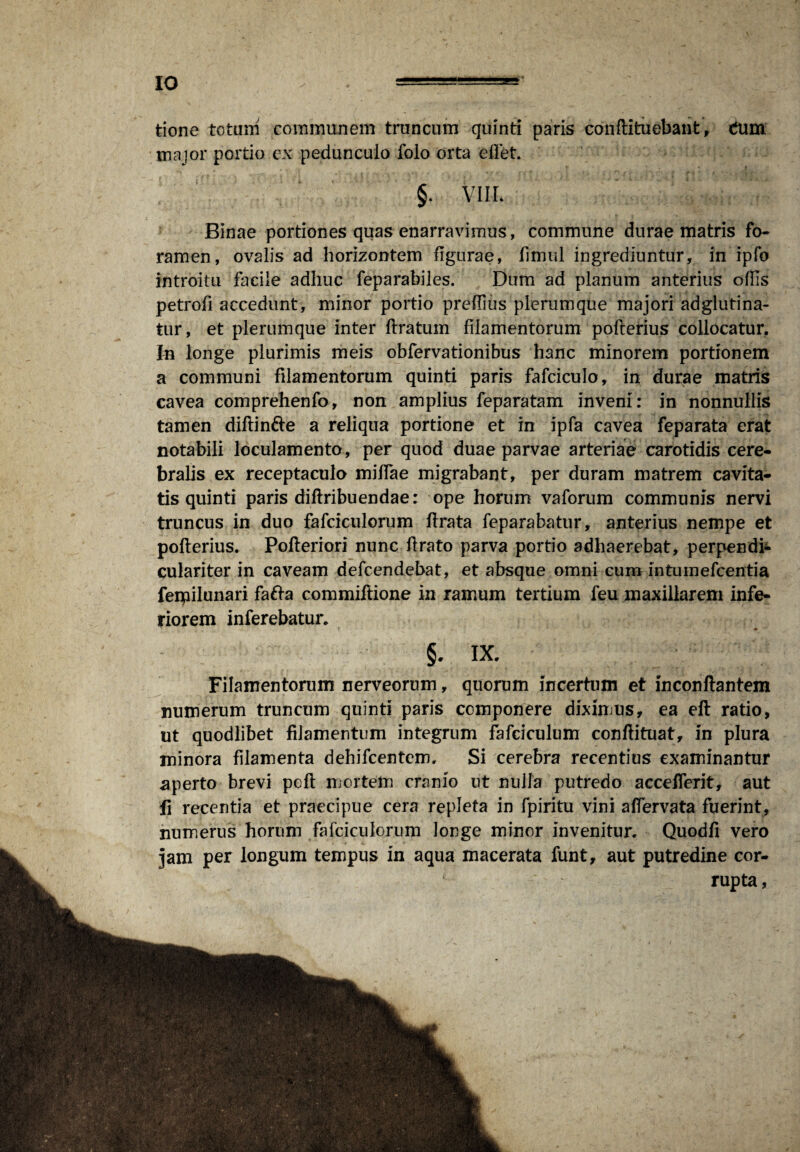 IO tione totum communem truncum quinti paris conftituebant , dum major portio ex pedunculo folo orta effet. §. VIIL Binae portiones quas enarravimus, commune durae matris fo¬ ramen, ovalis ad horizontem figurae, fimul ingrediuntur, in ipfo introitu facile adhuc feparabiles. Dum ad planum anterius ofhs petrofi accedunt, minor portio preflius plerumque majori ad gluti na¬ tur, et plerumque inter liratum filamentorum pofterius collocatur. In longe plurimis meis obfervationibus hanc minorem portionem a communi filamentorum quinti paris fafciculo, in durae matris cavea comprehenfo, non amplius feparatam inveni: in nonnullis tamen diflin&e a reliqua portione et in ipfa cavea feparata erat notabili loculamento, per quod duae parvae arteriae carotidis cere¬ bralis ex receptaculo miffae migrabant, per duram matrem cavita¬ tis quinti paris diflribuendae: ope horum vaforum communis nervi truncus in duo fafciculorum lirata feparabatur, anterius nempe et poflerius. Pofleriori nunc flrato parva portio adhaerebat, perpendi* culariter in caveam defcendebat, et absque omni cum intumefcentia feipilunari fafta commifiione in ramum tertium feu maxillarem infe¬ riorem inferebatur. ... t • -i. ' ‘ ' * ' 4» §. IX. Filamentorum nerveorum, quorum incertum et inconftantem numerum truncum quinti paris componere diximus, ea eft ratio, ut quodlibet filamentum integrum fafciculum conflituat, in plura minora filamenta dehifcentem. Si cerebra recentius examinantur .aperto brevi pcfl mortem cranio ut nulla putredo accefferit, aut fi recentia et praecipue cera repleta in fpiritu vini aflervata fuerint, numerus horum fafciculorum longe minor invenitur. Quodfi vero jam per longum tempus in aqua macerata funt, aut putredine cor¬ rupta ,