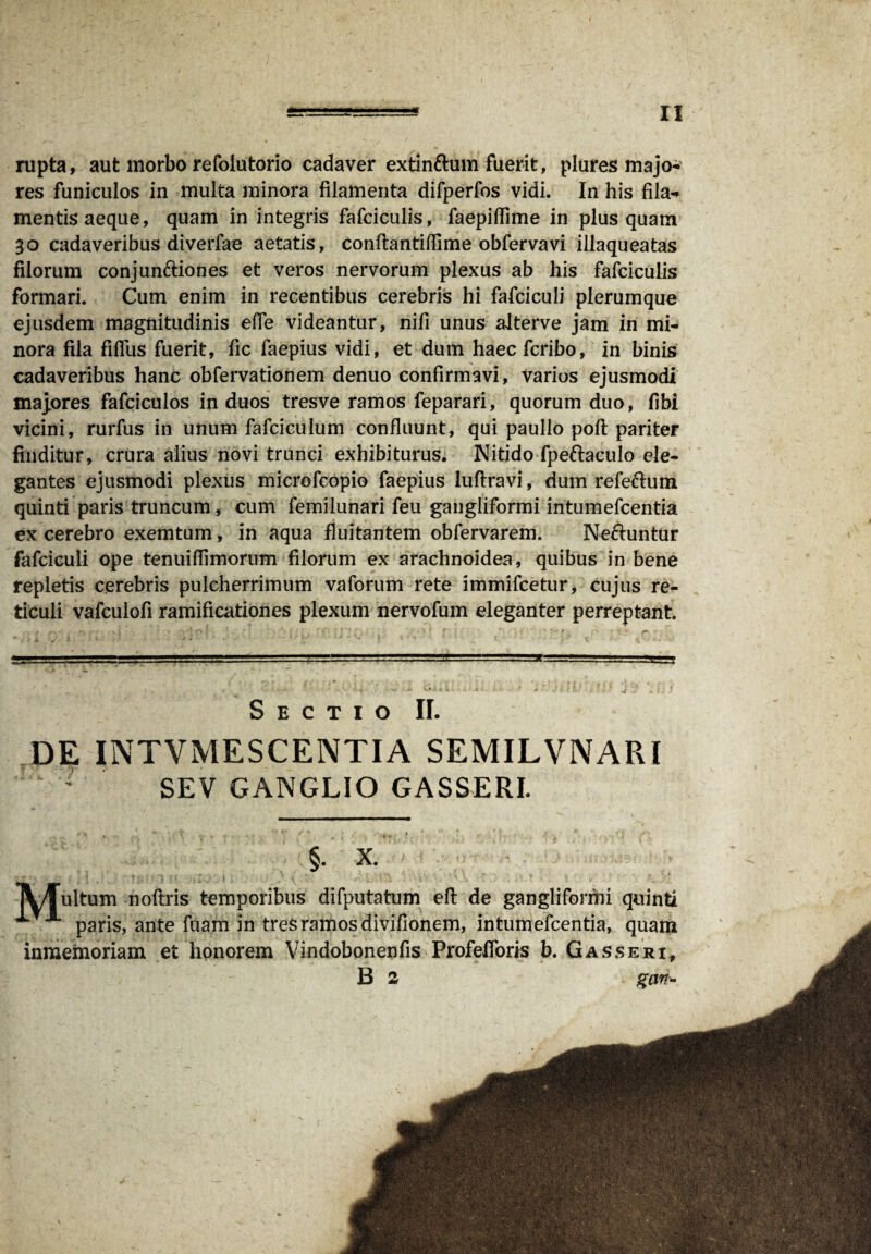 n rupta, aut morbo refoiutorio cadaver extinftum fuerit, plures majo¬ res funiculos in multa minora filamenta difperfos vidi. In his fila¬ mentis aeque, quam in integris falciculis, faepiffime in plus quam 30 cadaveribus diverfae aetatis, conflantiflime obfervavi illaqueatas filorum conjunctiones et veros nervorum plexus ab his fafciculis formari. Cum enim in recentibus cerebris hi fafciculi plerumque ejusdem magnitudinis ede videantur, nifi unus alterve jam in mi¬ nora fila fidus fuerit, fic faepius vidi, et dum haec fcribo, in binis cadaveribus hanc obfervationem denuo confirmavi, varios ejusmodi majores fafciculos in duos tresve ramos feparari, quorum duo, fibi vicini, rurfus in unum fafciculum confluunt, qui paullo poft pariter finditur, crura alius novi trunci exhibiturus. Nitido fpeftaculo ele¬ gantes ejusmodi plexus microfcopio faepius luftravi, dum refeCtum quinti paris truncum, cum femilunari feu gangliformi intumefcentia ex cerebro exemtum, in aqua fluitantem obfervarem. Nectuntur fafciculi ope tenuiflimorum filorum ex arachnoidea, quibus in bene repletis cerebris pulcherrimum vaforum rete immifcetur, cujus re¬ ticuli vafculofi ramificationes plexum nervofum eleganter perreptant. S E C T I O II. DE INTVMESCENTIA SEMILVNARI SEV GANGLIO GASSERI. §. X. IV/Tultum noftris temporibus difputatum eft de gangliformi quinti paris, ante fuam in tres ramos divifionem, intumefcentia, quam inmemoriam et honorem Vindobonenfis Profefloris b. Gasseri, B 2 i%an-