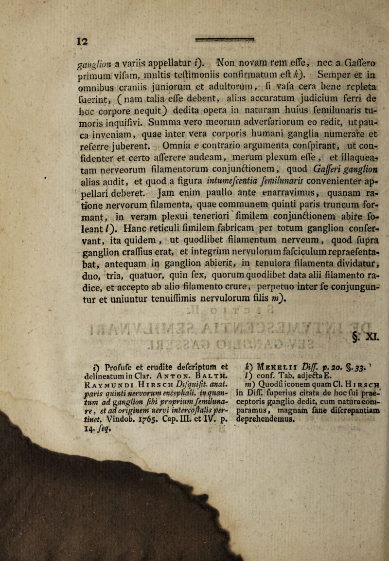 ganglion a variis appellatur i). Non novam rem efTe, nec a Gaffero primum vifom, multis teftimoniis confirmatum eft k). Semper et in omnibus craniis juniorum et adultorum, fi vala cera bene repleta fuerint, (nam talia eile debent, alias accuratum judicium ferri de hoc corpore nequit) dedita opera in naturam huius femilunaris tu- ' moris inquifivi. Summa vero meorum adverfariorum eo redit, ut pau¬ ca inveniam, quae inter vera corporis humani ganglia numerare et referre juberent. Omnia e contrario argumenta confpirant, ut con¬ fidenter et certo aflerere audeam, merum plexum ede , et illaquea- tam nerveorum filamentorum conjun&ionem, quod G affer i ganglion alias audit, et quod a figura intumefcentia femilunaris convenienter ap¬ pellari deberet. Jam enim paullo ante enarravimus, quanam ra¬ tione nervorum filamenta, quae communem quinti paris truncum for¬ mant, in veram plexui teneriori fimilem conjunftionem abire fo- leant/). Hanc reticuli fimilem fabricam per totum ganglion confer- vant, ita quidem , ut quodlibet filamentum nerveum, quod fupra ganglion craflius erat, et integrum nervulorum fafciculum repraefenta- bat, antequam in ganglion abierit, in tenuiora filamenta dividatur, duo, tria, quatuor, quin fex, quorum quodlibet data alii filamento ra¬ dice, et accepto ab alio filamento crure, perpetuo inter fe conjungun¬ tur et uniuntur tenuiflimis nervulorum filis ni). §. XI. t) Profufe et erudite de&riptum et k) MeKELII Diff. p.2o. §.££.1 delineatumin Clar. Anton. Baltii. /) conf. Tab. adje&aE. Raymundi HirschD^^.^. ni) Quodfiiconem quatnCl. Hi rsch paris quinti nervorum encephali, inquan- in Diff. fuperius citata de hoc fui prae-* tum ad ganglion fibi proprium femiluna- ceptoris ganglio dedit, cum natura com- re, et ad originem nervi interco falis per- paramus, magnam fane difcrepantiam tinet, Vindob. 1^65. Cap, III, et IV, p. deprehendemus. 14- feq*