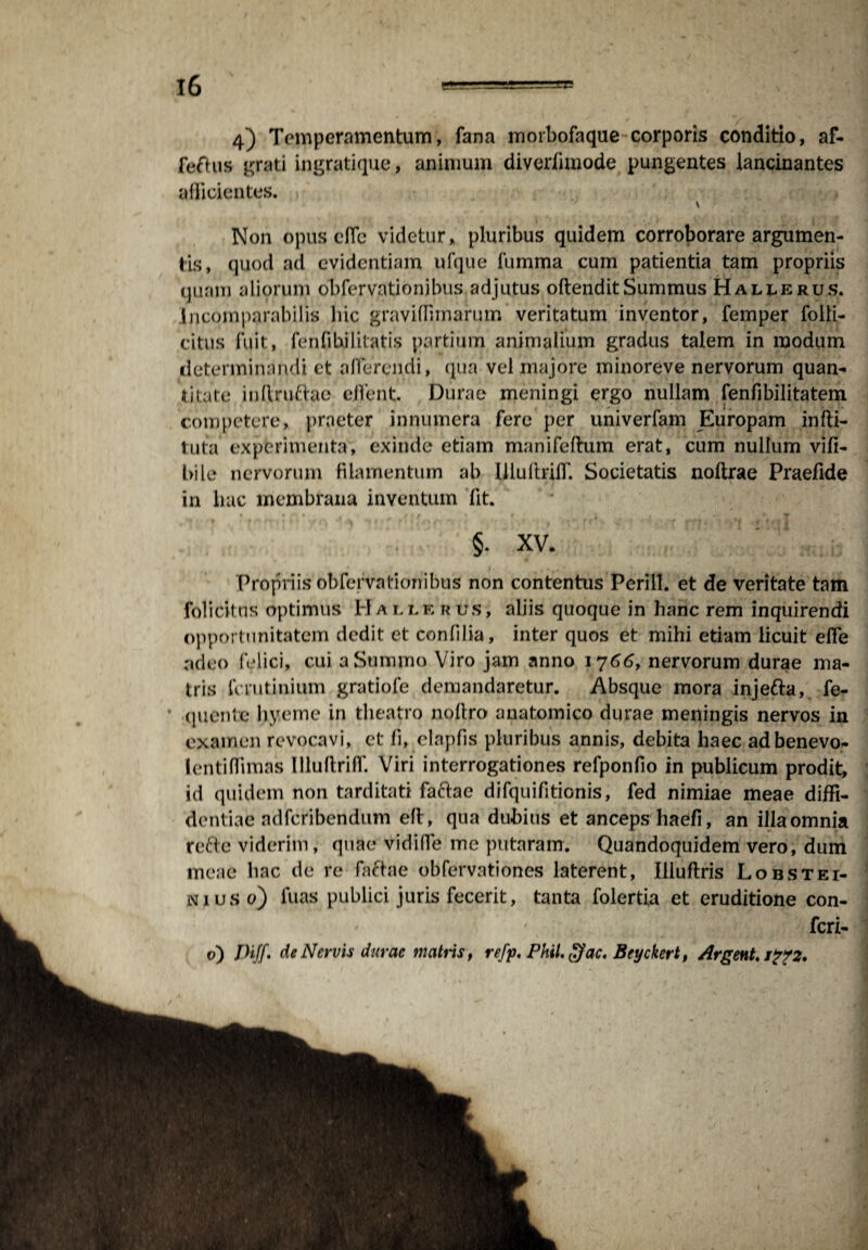 4) Temperamentum, fana morbofaque corporis conditio, af- feftus grati ingratique, animum diverlimode pungentes lancinantes afficientes. Non opuscfib videtur, pluribus quidem corroborare argumen¬ tis, quod ad evidentiam ufque fumma cum patientia tam propriis quam aliorum obfervationjbus adjutus oftenditSummus Hallerus. Incomparabilis hic graviffimarum veritatum inventor, femper folli- citus fuit, fenfibilitatis partium animalium gradus talem in modum determinandi et afferendi, qua vel majore minoreve nervorum quan¬ ti late inftruftae eJTent Durae meningi ergo nullam fenfibilitatem competere, praeter innumera fere per univerfam Europam infti- tuta experimenta, exinde etiam manifeftum erat, cum nullum vifi- bile nervorum filamentum ab llluftrilf. Societatis noltrae Praefide in hac membrana inventum fit. §. xv. ' 1,, j, Propriis obfefvationibus non contentus Perill. et de veritate tam folidtns optimus 1*1 a t, l k rus, aliis quoque in hanc rem inquirendi opportunitatem dedit et confilia, inter quos et mihi etiam licuit efle adeo felici, cui a Summo Viro jam anno 1766, nervorum durae ma¬ tris ferutinium gratiofe demandaretur. Absque mora injefta, fe- quente hyeme in theatro noftro anatomico durae meningis nervos in examen revocavi, et fi, elapfis pluribus annis, debita haec adbenevo- I enti (limas Illuftrilf. Viri interrogationes refponfio in publicum prodit, id quidem non tarditati faftae difquifitionis, fed nimiae meae diffi¬ dentiae ndfcribendum e(t, qua dubius et anceps haefi, an illaomnia refte viderim, quae vidiffe me putaram. Quandoquidem vero, dum meae hac de re faftae obfervationes laterent, Illuftris Lobstei- ni uso) luas publici juris fecerit, tanta folertia et eruditione con- ' ' feri- p) Diff' de Nervis durae matris, refp. Phil. ffac. Beyckert, Argent, J?72.