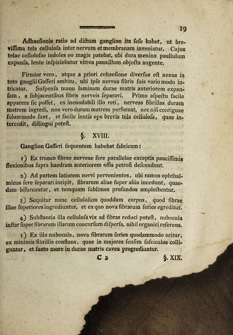 Adhaefionis ratio ad diftum ganglion ita fefe habet, ut bre- viflima tela cellulofa inter nervum et membranam inveniatur. Cujus telae celiulofae indoles eo magis patebat, ubi dura meninx paullulum expanfa, lente infpiciebatur vitrea pauxillum objefta augente. Firmior vero, atque a priori cohaefione diverfus eft nexus in toto gangliiGafferi ambitu, ubi ipfe nervus fibris fuis vario modo in¬ tricatur. Sufpenfa manu laminam durae matris anteriorem expan- fam , a fubjacentibus fibris nerveis feparavi. Primo afpeftu facile apparere fic polfet, ex inenodabili illo reti, nerveas fibrillas duram matrem ingredi, non vero duram matrem perforant, nec nifi contiguae folummodo funt, et facile lentis ope brevis tela cellulofa, quae in¬ tercedit, diftingui poteft, §. XVIII. Ganglion Gafleri fequentem habebat fabricam: 1) Ex trunco fibrae nerveae fere parallelae exceptis pauciffimis flexionibus fupra haedram anteriorem ollis petrofi defcendunt. 2) Ad partem latiorem nervi pervenientes, ubi ramus ophthal¬ micus fere feparari incipit, fibrarum aliae fuper aliis incedunt, quae¬ dam bifurcantur, et tamquam fublimes profundos ampleftuntur. 3) Sequitur nunc cellulofum quoddam corpus, quod fibrae illae fuperiores ingrediuntur, et ex quo nova fibrarum feries egreditur. 4) Subftantia ilia cellulofa vix ad fibras reduci poteft, nubecula inftar fuper fibrarum illarum concurfum difperfa, nihil organici referens. Ex illa nubecula, nova fibrarum feries quodammodo oritur, ex minimis fibrillis conftans, quae in majores fenlim fafciculos colli¬ guntur, et fueto more in durae matris cavea progrediuntur.