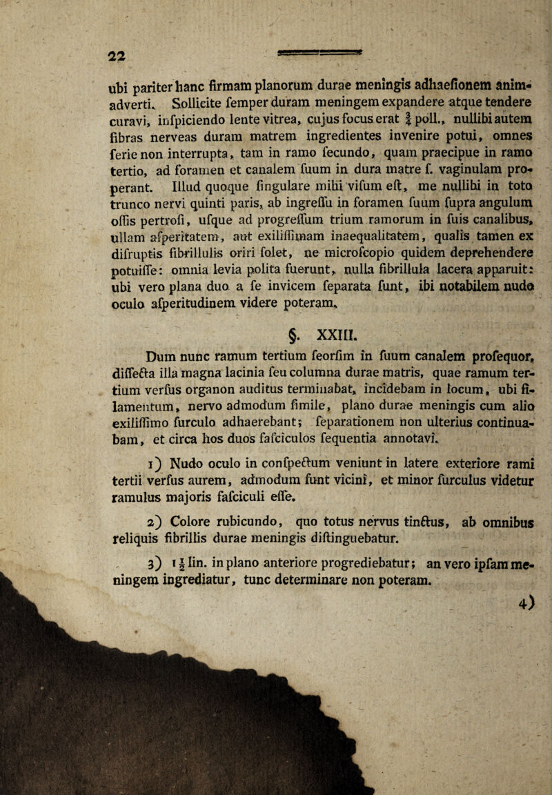 ubi pariter hanc firmam planorum durae meningis adhaefionem anim¬ adverti. Sollicite femper duram meningem expandere atque tendere curavi, infpiciendo lente vitrea, cujus focus erat Jpoll., nullibi autem fibras nerveas duram matrem ingredientes invenire potui, omnes ferienon interrupta, tam in ramo fecundo, quam praecipue in ramo tertio, ad foramen et canalem fuum in dura matre f. vaginulam pro¬ perant. Illud quoque fingulare mihi vifum eft, me nullibi in toto trunco nervi quinti paris, ab ingreffu in foramen fuum fupra angulum offis pertrofi, ufque ad progreflum trium ramorum in fuis canalibus, ullam afperitatem, aut exiliflimam inaequalitatem, qualis tamen ex difruptis fibrillulis oriri folet, ne microfeopio quidem deprehendere potuiffe: omnia levia polita fuerunt, nulla fibrillula lacera apparuit: ubi vero plana duo a fe invicem feparata funt, ibi notabilem nude oculo afperitudinem videre poteram. §. XXIII. Dum nunc ramum tertium feorfim in fuum canalem profequor, diffefta illa magna lacinia feu columna durae matris, quae ramum ter¬ tium verfus organon auditus terminabat, incidebam in locum, ubi fi¬ lamentum, nervo admodum fimile, plano durae meningis cum alio exiliffimo furculo adhaerebant; feparationem non ulterius continua¬ bam, et circa hos duos fafciculos fequentia annotavi. 1) Nudo oculo in confpe&um veniunt in latere exteriore rami tertii verfus aurem, admodum funt vicini, et minor furculus videtur ramulus majoris fafciculi effe. 2) Colore rubicundo, quo totus nervus tinfrus, ab omnibus reliquis fibrillis durae meningis diftinguebatur. 3) 11 lin. in plano anteriore progrediebatur; an vero ipfam me¬ ningem ingrediatur, tunc determinare non poteram. - 4)