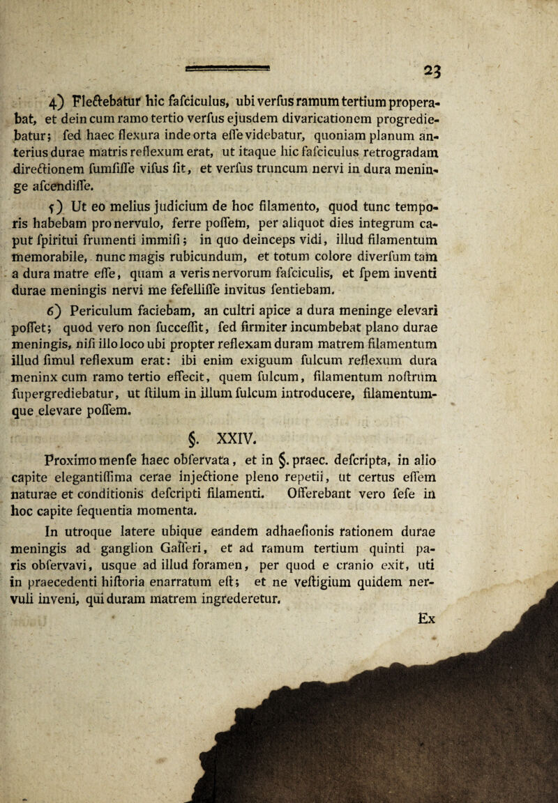 *3 4) Fle&ebatur hic fafciculus, ubi verfus ramum tertium propera¬ bat, et dein cum ramo tertio verfus ejusdem divaricationem progredie¬ batur; fed haec flexura inde orta efle videbatur, quoniam planum an¬ terius durae matris reflexum erat, ut itaque hic fafciculus retrogradam direftionem fumfifle vifus llt, et verfus truncum nervi in dura menin¬ ge afceiidiffe. f) Ut eo melius judicium de hoc filamento, quod tunc tempo¬ ris habebam pro nervulo, ferre poffein, per aliquot dies integrum ca¬ put fpiritui frumenti immifi; in quo deinceps vidi, illud filamentum memorabile, nunc magis rubicundum, et totum colore diverfum tam a dura matre efle, quam a veris nervorum fafciculis, et fpem inventi durae meningis nervi me fefelliffe invitus fentiebam. 6) Periculum faciebam, an cultri apice a dura meninge elevari poflet; quod vero non fucceflit, fed firmiter incumbebat plano durae meningis, nifi illo loco ubi propter reflexam duram matrem filamentum illud fimul reflexum erat: ibi enim exiguum fulcum reflexum dura meninx cum ramo tertio effecit, quem fulcum, filamentum noflrum fupergrediebatur, ut ftilum in illum fulcum introducere, filamentum¬ que elevare poffem. §. XXIV, Proximomenfe haec obfervata, et in §. praec. defcripta, in alio capite elegantiflima cerae inje&ione pleno repetii, ut certus efiem naturae et conditionis defcripti filamenti. Offerebant vero fefe in hoc capite fequentia momenta. In utroque latere ubique eandem adhaefionis rationem durae meningis ad ganglion Gaiferi, et ad ramum tertium quinti pa¬ ris oblerva vi, usque ad illud foramen, per quod e cranio exit, uti in praecedenti hiftoria enarratum efi; et ne veltigium quidem ner¬ vuli inveni, qui duram matrem ingrederetur. Ex