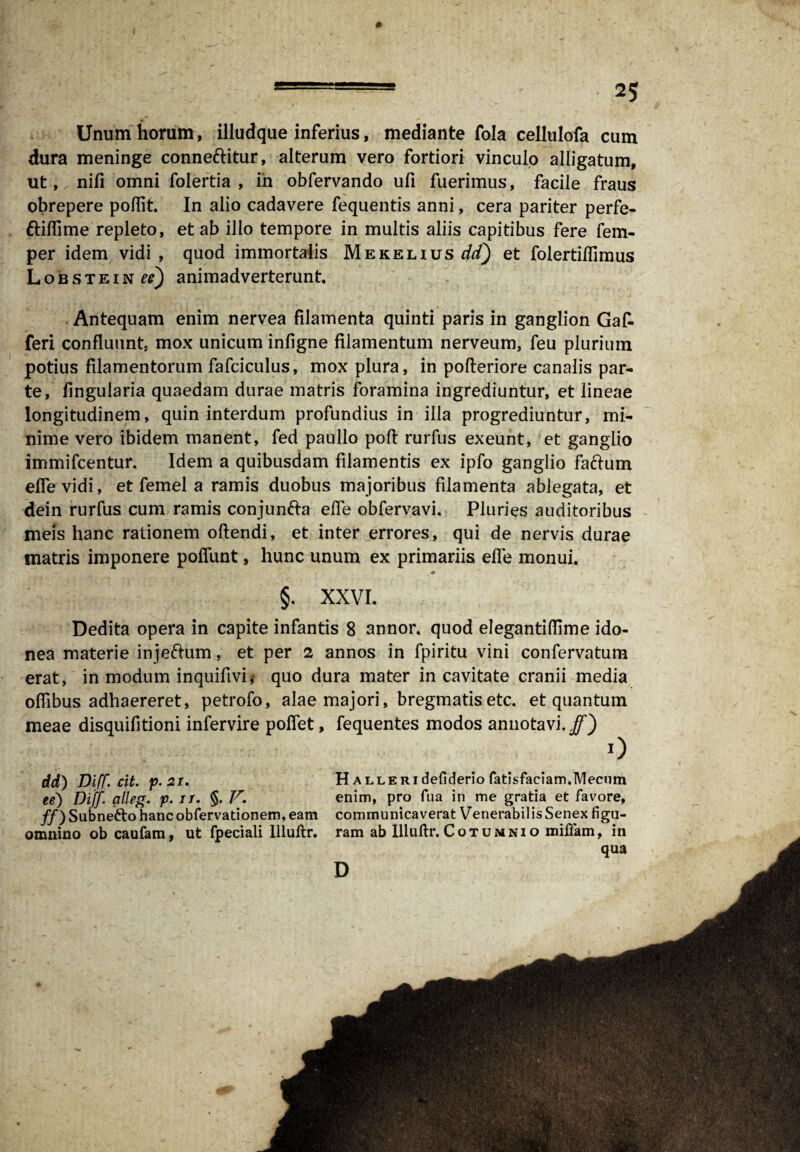 0 === ' 25 Unum horum, illudque inferius, mediante fola cellulofa cum dura meninge connettitur, alterum vero fortiori vinculo alligatum, ut, nifi omni folertia , in obfervando ufi fuerimus, facile fraus obrepere poflit. In alio cadavere fequentis anni, cera pariter perfe- ttiflime repleto, et ab ilio tempore in multis aliis capitibus fere fem- per idem vidi , quod immortalis Mekelius dt) et folertiffimus Lobstein^) animadverterunt Antequam enim nervea filamenta quinti paris in ganglion Gafc feri confluunt mox unicum infigne filamentum nerveum, feu plurium potius filamentorum fafciculus, mox plura, in pofleriore canalis par¬ te, fingularia quaedam durae matris foramina ingrediuntur, et lineae longitudinem, quin interdum profundius in illa progrediuntur, mi¬ nime vero ibidem manent, fed paullo poft rurfus exeunt, et ganglio immifeentur. Idem a quibusdam filamentis ex ipfo ganglio factum elfe vidi, et femel a ramis duobus majoribus filamenta ablegata, et dein rurfus cum ramis conjun&a elfe obfervavi. Pluries auditoribus meis hanc rationem oftendi, et inter errores, qui de nervis durae matris imponere poffunt, hunc unum ex primariis elfe monui, §. XXVI. Dedita opera in capite infantis 8 annor, quod elegantiflime ido¬ nea materie injeftum, et per 2 annos in fpiritu vini confervatum erat, in modum inquifivi* quo dura mater in cavitate cranii media oflibus adhaereret, petrofo, alae majori, bregmatis etc. et quantum meae disquifitioni infervire poffet, fequentes modos annotavi./') 0 dd) Diff. cit. p.2i. H ALLERideliderio fatisfaciam.Mecum ee) Diff. alleg. f. ir. §. V. enim, pro fu a in me gratia et favore, ff) Subneifto hanc obfervationem, eam communicaverat Venerabilis Senex figu- omnino ob caufam, ut fpeciali Uluftr, ram ab llluftr. Cotumnio miiiam, in qua D