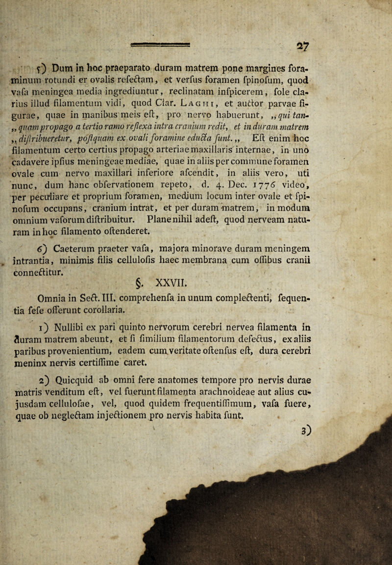 2? f) Dum in hoc praeparato duram matrem pone margines fora¬ minum rotundi er ovalis refectam, et verfus foramen fpinofum, quod vafa meningea media ingrediuntur, reclinatam infpicerem, fole cla¬ rius illud filamentum vidi, quod Ciar. Laghi, et auttor parvae fi¬ gurae, quae in manibus meis eft, pro nervo habuerunt, ,, qui tan- „ quam propago a tertio ramo reflexa intra cranium redit, et in duram matrem ,, diflribueretur, poflquam ex ovali foramine eduffia funt.,, Eft enim hoc filamentum certo certius propago arteriae maxillaris internae, in uno cadavere ipfius meningeae mediae, quae in aliis per commune foramen ovale cum nervo maxillari inferiore afcendit, in aliis vero, uti nunc, dum hanc obfervationem repeto, d. 4. Dec. 1776 video, per pecuiiare et proprium foramen, medium locum inter ovale et fpi¬ nofum occupans, cranium intrat, et per duram-matrem, in modum omnium vaforumdiftribuitur. Plane nihil adeft, quod nerveam natu¬ ram in hoc filamento oftenderet. 6j Caeterum praeter vafa, majora minorave duram meningem intrantia, minimis filis cellulofis haec membrana cum offtbus cranii conneftitur. §. XXVII. Omnia in Se&. III. comprehenfa in unum compleftenti, fequen- tia fefe offerunt corollaria. 1) Nullibi ex pari quinto nervorum cerebri nervea filamenta in 3uram matrem abeunt, et fi fimilium filamentorum defe&us, ex aliis paribus provenientium, eadem cum veritate oftenfus eft, dura cerebri meninx nervis certiffime caret. 2) Quicquid ab omni fere anatomes tempore pro nervis durae matris venditum eft, vel fuerunt filamenta arachnoideae aut alius cu* jusdam cellulofae, vel, quod quidem frequentiftimum, vafa fuere, quae ob uegle&am injeftionem pro nervis habita funt. 3)