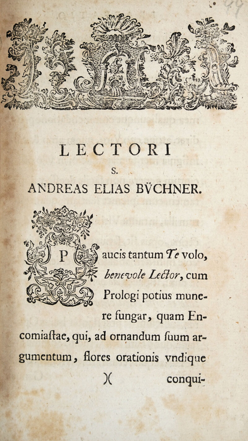 LECTORI s. ANDREAS ELIAS BVCHNER. J 4 \ ' ’ ' • ‘ 1 • aucis tantum Te volo, benenjole Le&or, cum Prologi potius mune¬ re fungar, quam En- comiaftae, qui, ad ornandum fuum ar¬ gumentum, flores orationis vndique )( conqui-