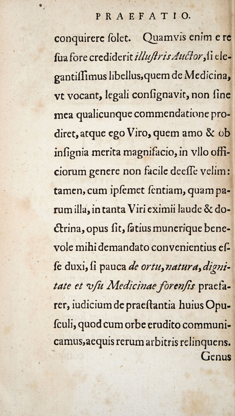 •»« ' 1' i conquirere folet. Quamvis enim e rc fua fore crediderit illuftrisAu£lorji cle- gantiffimus libellus,quem de Medicina, / 3 vt vocant, legali confignavit, non fine mea qualicunque commendatione pro¬ diret, atque ego Viro, quem amo & ob infignia merita magnifacio, in vllo offi¬ ciorum genere non facile deefTe velim: tamen, cum ipfemet fentiam, quam pa¬ rum illa, in tanta Viri eximii laude & do- <5trina,opus fit, tetius munerique bene¬ vole mihi demandato convenientius ete fe duxi, fi pauca de ortu, natura> digni- tate et *vfu Medicinae forenjis praefa- f . ‘ • rer, iudicium de praeftantia huius Opu- fculi, quod cum orbe erudito communi- camus,aequis rerum arbitris relinquens. Genus 4 ' j ' 1 v • • * , . | . V 6 \ / ' . r