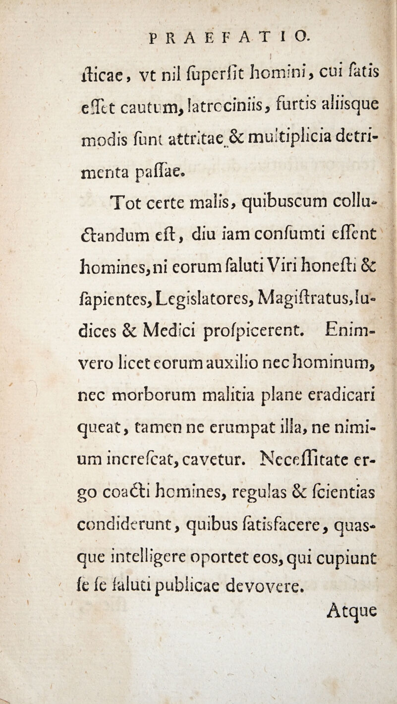 PRAEFATIO. | ilicae, vt nii fuperllt homini) cui fatis cfTct cautum,latrociniis, furtis aliisque modis funi attritae & multiplicia detri¬ menta pallae. Tot certe malis, quibuscum collu¬ candum eft, diu iam confumti elfent homines,ni eorum faiuti Viri honelli & fapientes, Legislatores, Magiflratusju- dices & Medici profpicerent. Enim- < - ' \ vero licet eorum auxilio nec hominum, nec morborum malitia plane eradicari queat, tamen ne erumpat illa, ne nimi¬ um increlcat, cavetur. NecdTitate er- go coaCi homines, regulas & Icientias ' *s . condiderunt, quibus latisfacere, quas¬ que intelligere oportet eos, qui cupiunt ' le le laluti publicae devovere. Atque / «
