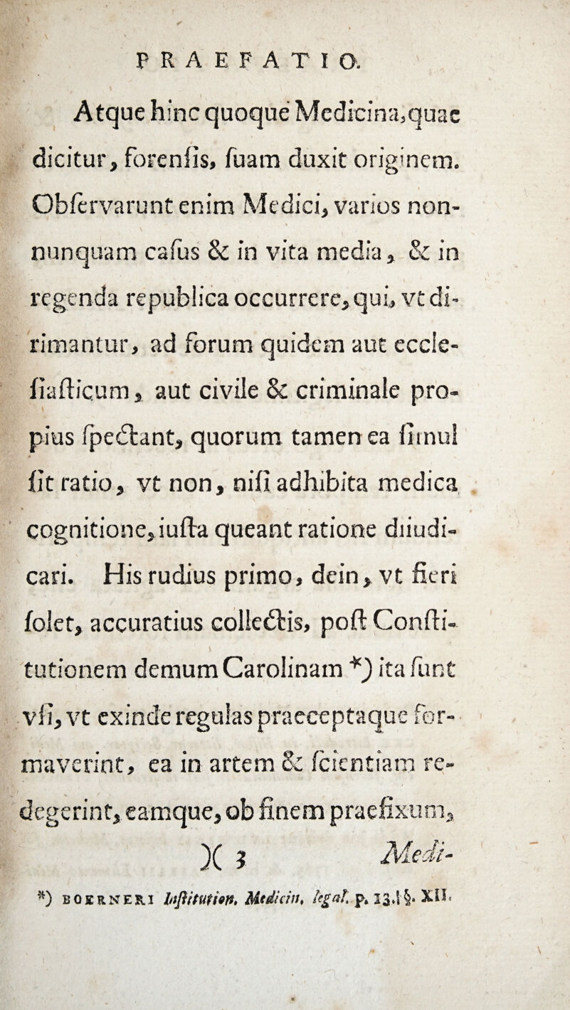 i, . j . . Atque hinc quoque Medicina,quac dicitur, forenOs, fuam duxit originem. • • . - ’ , ' » Obfervarunt enim Medici, varios non- nunquam cafus & in vita media, & in regenda republica occurrere, qui, vt di¬ rimantur, ad forum quidem aut eccle- fiaflicum, aut civile & criminale pro¬ pius fped:ant, quorum tamen ea Omni # i x Ot ratio, vt non, nili adhibita medica cognitione, iufta queant ratione diiudi- cari. His rudius primo, dein, vt fieri folet, accuratius colledds, poft ConOi- tutionem demum Carolinam *) ita funt vfi, vt exinde regulas praeceptaque for- A- i ; ■ ' ’■ maverint, ea in artem & fcientiam re¬ degerint, eamque, ob finem praefixum. *) BOIRNES.I htjiimio». Mtdicin, legal p. 13,! §. XII.