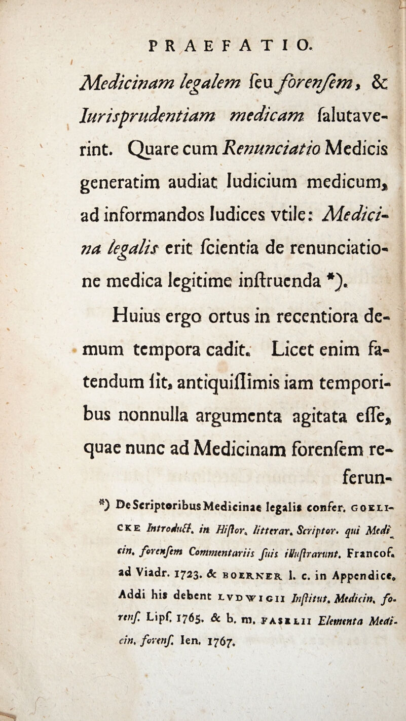 L PRAEFATIO. Medicinam legalem /eu forenfem* & Jurisprudentiam medicam falutave- rint. Quare cum Renunciatio Medicis generatim audiat Iudicium medicum* ad informandos Iudices vtile; Medici¬ na legalis erit fcientia de renunciatio* ne medica legitime inftruenda *). > Huius ergo ortus in recentiora de¬ mum tempora cadit. Licet enim fa¬ tendum lit, antiqui/limis iam tempori¬ bus nonnulla argumenta agitata efle* quae nunc ad Medicinam foren/em re- ferun- *) De Scriptoribus Medicinae legali» confer, goeii- C k e IntroduSl^ in Hi flor,, lit terar* Scriptor• qui Medi cin* for e nfem Commentarii i fuit itiuprarunt. Francof* ad Viadr. 1723. & boerker h c. in Appendice* Addi hi» debent r.vBvriqii Inflitut* Medicin% fo. retif. Lipf 1765, Sc b, m, fas ilii Elementa Medi- dn% forenf Ien. 1767.