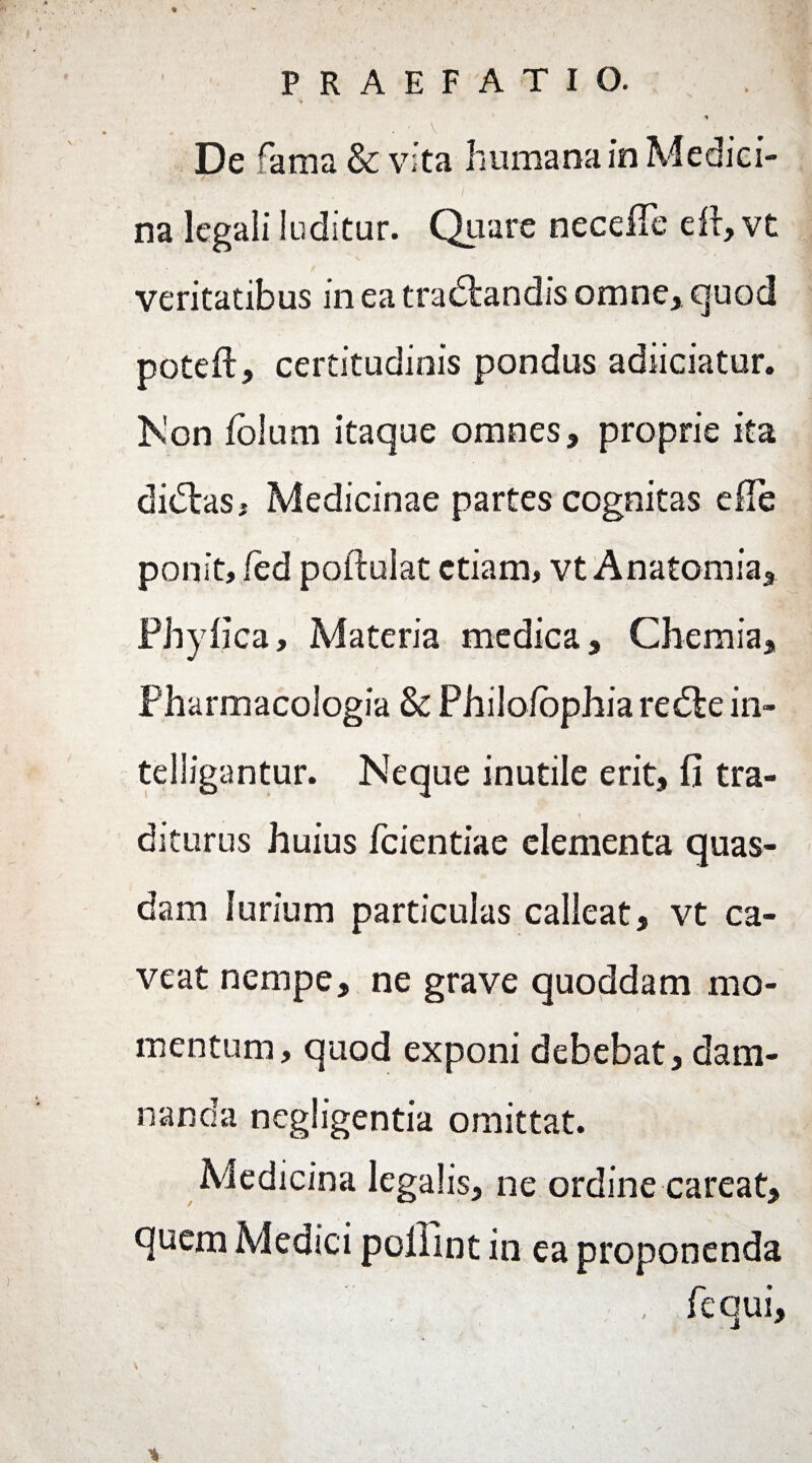 De fama & vita humana in Medici¬ na legali luditur. Quare necefTe eft, vt veritatibus in ea tradlandis omne, quod poteft, certitudinis pondus adiiciatur. Non fblum itaque omnes, proprie ita didtas, Medicinae partes cognitas efie ponit, fed poftuiat etiam, vt Anatomia, Phyfica, Materia medica. Chemia, Pharmacologia & Philofophia redte in- telligantur. Neque inutile erit, fi tra¬ diturus huius fcientiae elementa quas¬ dam Jurium particulas calleat, vt ca¬ veat nempe, ne grave quoddam mo- / mentum, quod exponi debebat, dam¬ nanda negligentia omittat. Medicina legalis, ne ordine careat, quem Medici pofiint in ea proponenda , fequi, %