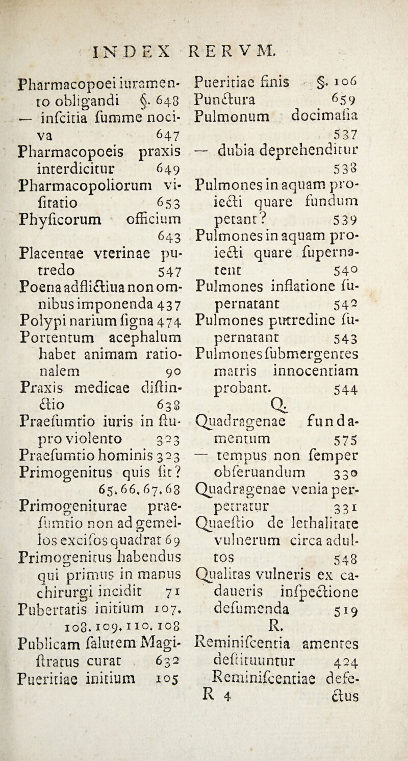 Pharmacopoei iuramen* ro obligandi §. 643 — infciria fumme noci¬ va 647 Pharmacopoeis praxis interdicitur 649 Pharmacopoliorum vi- litatio 653 Phyficorum officium 643 Placentae vterinae pu¬ tredo 547 Poena adfli&iua non om¬ nibus imponenda 437 Polypi narium ligna 474 Portentum acephalum habet animam ratio¬ nalem 90 Praxis medicae diffin¬ itio 633 Praefumtio iuris in ftu- pro violento 323 Praefumtio hominis 323 Primogenitus quis iit? 65,66,67,63 Primogeniturae prae¬ fumtio non ad gemel¬ los excifos quadrat 69 Primogenitus habendus qui primus in manus chirurgi incidit 71 Pubertatis initium 107, 108.109.110.108 Publicam falutem Magi- ftratus curat 632 Pueritiae initium 105 Pueritiae finis §• 106 Punclura 659 Pulmonum docimafia 5 37 — dubia deprehenditur cr' 01 Q 5 o o Pulmones in aquam pro- iefti quare fundum petant'? 539 Pulmones in aquam pro- iecfi quare fuperna- tent 54° Pulmones inflatione lii- pernatant 542 Pulmones putredine fu- aernatant 543 Pulmones fubmergentes matris innocentiam probant. 544 Qc Quadragenae funda¬ mentum 575 — tempus non femper obleruandum 330 Qu adragenae venia per¬ petratur 331 Quaeltio de lethalitate vulnerum circa adul¬ tos 548 Qualitas vulneris ex ca- daueris infpedxione defumenda 519 R. Reminifcentia amentes defiituuntur 424 Renfinifcentiae defe-