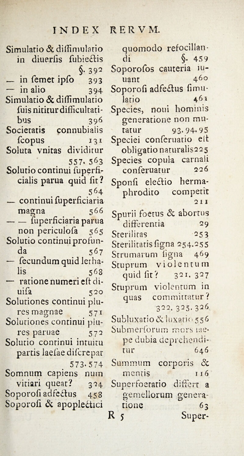 Simulatio & diffimulatio in diuerfis fubie&is §• 392 — in femet ipfo 393 — in alio 394 Simulatio & diffimulatio fuis nititur difficultati¬ bus 396 Societatis connubialis fcopus 131 Soluta vnitas dividitur 557. 563 Solutio continui fuperfi- cialis parua quid fit ? 564 — continui fuperficiaria magna 566 — — fuperficiaria parua non periculofa 565 Solutio continui profun¬ da _ 567 — fecundum quid lerha- lis 563 — ratione numeri eftdt- uifa 520 Solutiones continui piu- res magnae 571 Solutiones continui plu- res paruae 572 Solutio continui intuitu partis laefae difcrepar 573.574 Somnum capiens nutn vitiari queat 324 Soporofi adfcclus 458 Soporofi & apopledtici quomodo refocillan- di §• 459 Soporofos cauteria ui- uant 460 Soporofi adfe&us fimu- latio 461 Species, notii hominis generatione non mu¬ tatur 93.94*95 Speciei conferuatio elt obligatio naturalis225 Species copula carnali conferuatur 226 Sponfi eleftio herma¬ phrodito competit 211 Spurii foetus & abortus differentia 29 Sterilitas 253 Sterilitatis figna 254.255 Strumarum figna 469 Stuprum violentum quid fit? 321.327 Stuprum violentum in quas committatur? 322. 325. 326 Subluxatio & luxatio 556 Submeriorum mors lae- pe dubia deprehendi¬ tur 646 Summum corporis & mentis 116 Superfoeratio differt a gemellorum genera¬ tione R 5 6 3 Super-