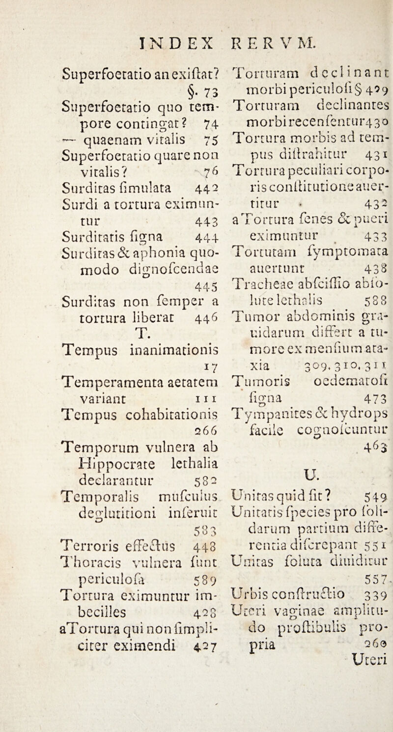 Superfoetatio an exiftat? §• 73 Superfoetatio quo tem¬ pore contingat? 74 — quaenam vitalis 75 Superfoetatio quare non vitalis? -'7 6 Surditas fimulata 442 Surdi a tortura eximun¬ tur 443 Surditatis ligna 444 Surditas & aphonia quo¬ modo dignofeendae 445 Surditas non femper a tortura liberat 446 T. Tempus inanimationis 17 Temperamenta aetatem variant 111 Tempus cohabitationis 266 Temporum vulnera ab Hippocrate lethalia declarantur 582 Temporalis mufculus deglutitioni inferuit iJ 583 Terroris erfechis 448 Thoracis vulnera funt periculofa 589 Tortura eximuntur im¬ becilles 428 aTortura qui non Simpli¬ citer eximendi 427 Torturam declinant morbi periculo!! § 429 Torturam declinantes morbi recententur4 30 Tortura morbis ad tem¬ pus dhtrahitur 431 Tortura peculiari corpo¬ ris coniiitutioneauer- titur • 432 aTortura fenes & pueri eximuntur 433 Torrutam Symptomata auertunr 438 Tracheae abfeiffio abio- lutelethalis 588 Tumor abdominis gra¬ ni d arum differt a tu¬ more ex meniium ata¬ xia 309,310.311 Tumoris oedematofx ligna ^ 473 Tympanites & hydrops facile cognoicuntur 463 U. Unitas quid fit? 549 Unitatis fpecies pro (oli¬ darum partium diffe¬ renda diferepanr 551 Unitas foiuta diuiditur 557- Urbis conftruflio 339 Uteri vaginae amplitu¬ do proftibulis pro¬ pria 260 Uteri