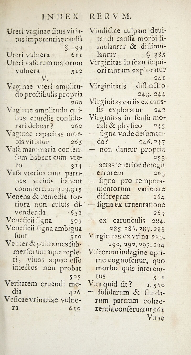 Uteri vaginae litus vitia¬ tus impotentiae cauffa §■199 Uteri vulnera 6 n Uteri vaforum maiorum vulnera 512 V, Vaginae vteri amplitu¬ do proftibulis propria 260 Vaginae amplitudo qui¬ bus cautelis conikic- rari debeat? 262 Vaginae capacitas mor¬ bis vitiatur 265 Vafa mammaria conlen- lum habent cum vte- ro 314 Vafa vterina cum parti¬ bus vicinis habent commercium 313.315 Venena <Sc remedia for¬ tiora non cuiuis di¬ vendenda '6s2 / Veneficii figna 509 Veneficii ligna ambigua o o lunt 510 Ve nter Sz pulmones lub- merforum aqua reple¬ ri, viuos aquae elTe inieclos non probat 505 Veritatem eruendi me¬ dia 426 Veficaevrinariae vulne¬ ra 610 Vindiciae culpam deui- tnndi caufla morbi 11- mulantur <Sc didimu- lantur § 385 Virginitas in fexu lequi- n 1 ori tantum exploratur 241 Virginitatis difiinctio 243. 244 Virginitas variis ex caus¬ iis exploratur 042 Virginitas in fenfu mo- rali Sc phylico 245 — ligna vndedefumen- dat 246,247 — non dantur propria 253 — aetas tenerior detegit errorem 263 — ligna pro tempera¬ mentorum varietate diferepant 264 — fignaex cruentatione 269 — ex carunculis 284. 285.286. 287. 288 Virginitas exvrina 289. 290.292.293.294 Vifcerumindagine opti¬ me cognofcitur, quo morbo quis inrerem- tus 511 Vita quid fit? 1,560 — dolidarum & fluida¬ rum partium cohae¬ rentia conferuatu 1-561 Vitae