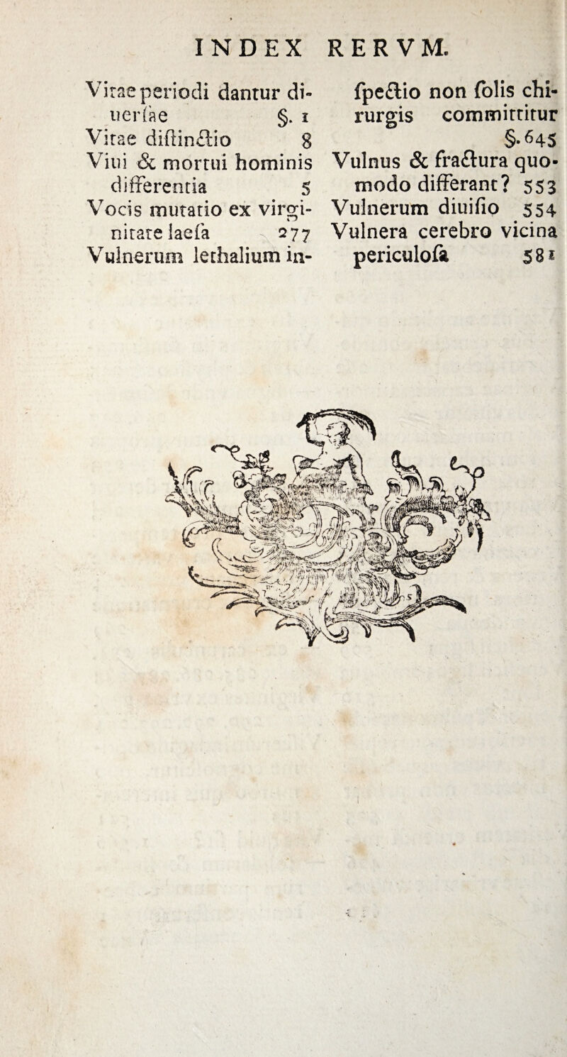 Vitae periodi dantur di- uerfae §. i Vitae diftinftio 8 Viui & mortui hominis differentia 5 Vocis mutatio ex virgi¬ nitate laefa 277 Vulnerum lethalium ia- fpeftio non folis chi¬ rurgis committitur §•645 Vulnus & fra&ura quo¬ modo differant? 553 Vulnerum diuifio 554 Vulnera cerebro vicina periculofa 5 8 * ■