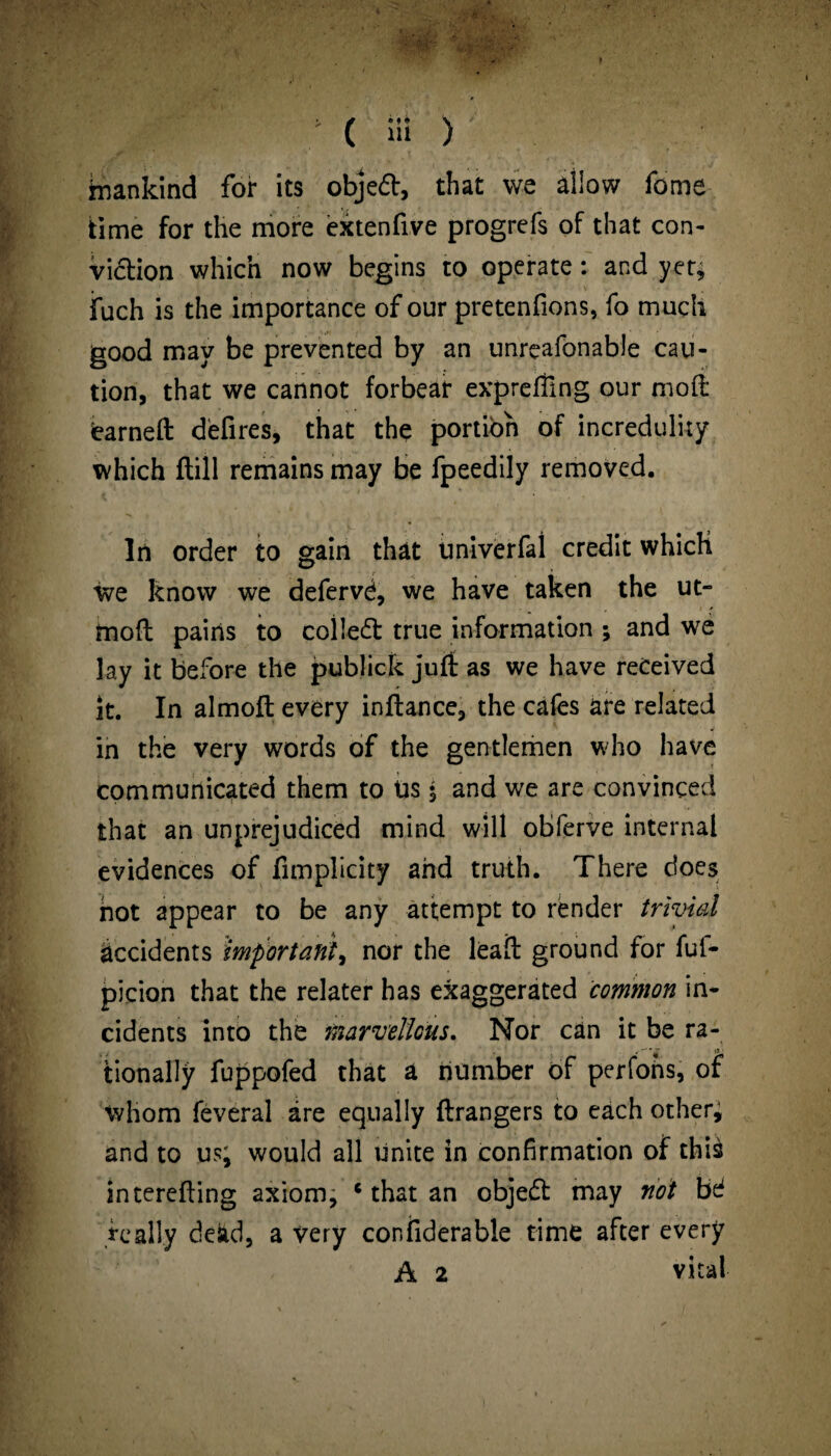 Mankind for its objed, that we allow feme time for the more extenfive progrefs of that con¬ viction which now begins to operate : and yet; jfuch is the importance of our pretenfions, fo much good may be prevented by an unreafonable cau¬ tion, that we cannot forbear exprefling our mod iearnefl: defires, that the portion of incredulity which (fill remains may be fpeedily removed. In order to gain that Univerfal credit which we know we defervd, we have taken the ut- moft pains to colled true information ; and we lay it before the publick juft as we have received it. In almoft every inftance, the cafes are related in the very words of the gentlemen who have communicated them to Us 5 and we are convinced that an unprejudiced mind will obferve internal evidences of fimplicity and truth. There does hot appear to be any attempt to render trivial accidents important, nor the leafl ground for fuf- picion that the relater has exaggerated common in¬ cidents into the marvellous. Nor can it be ra- tionally fuppofed that a number of perfons, of whom feveral are equally (dangers to each other; and to us; would all unite in confirmation of this interefting axiom, c that an objed may not bd really dead, a very confiderable time after every A 2 vital