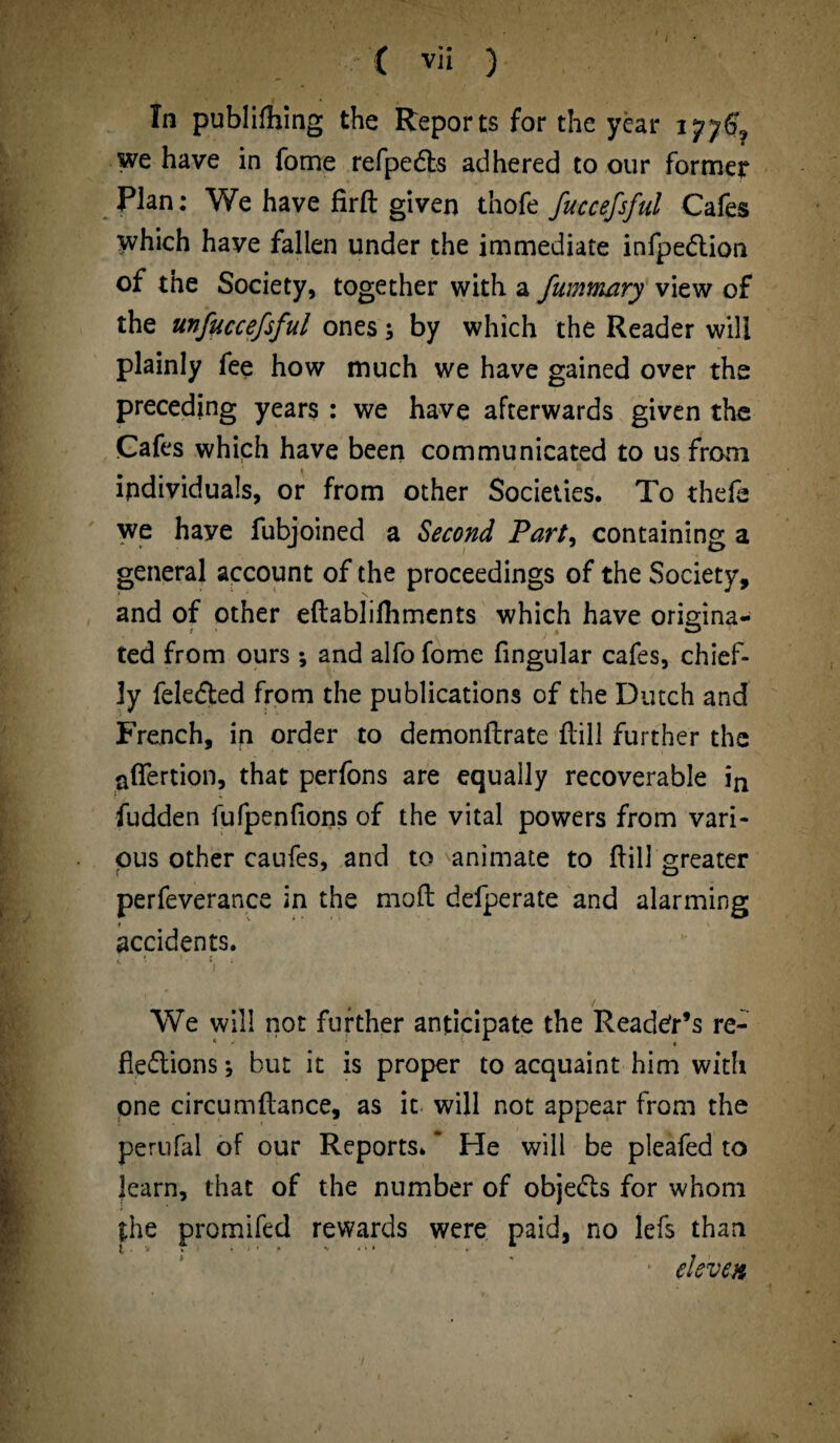 In publifhing the Reports for the year we have in fome refpeXs adhered to our former Plan: We have firft given thofe fuccefsful Cafes which have fallen under the immediate infpeXion of the Society, together with a fummary view of the unfiiccefsful ones; by which the Reader will plainly fee how much we have gained over the preceding years : we have afterwards given the Cafes which have been communicated to us from i i z individuals, or from other Societies. To thefa we haye fubjoined a Second Part, containing a general account of the proceedings of the Society, and of other eftablifhments which have origina¬ ted from ours *, and alfo fome fingular cafes, chief¬ ly feleXed from the publications of the Dutch and French, in order to demonftrate Hill further the afiertion, that perfons are equally recoverable in fudden fufpenlions of the vital powers from vari¬ ous other caufes, and to animate to Hill greater f * o perfeverance in the moft defperate and alarming i accidents. We will not further anticipate the Reader’s re¬ flexions ; but it is proper to acquaint him with one circumftance, as it will not appear from the perufal of our Reports. * He will be pleafed to karn, that of the number of objeXs for whom the promifed rewards were paid, no lefs than eleven