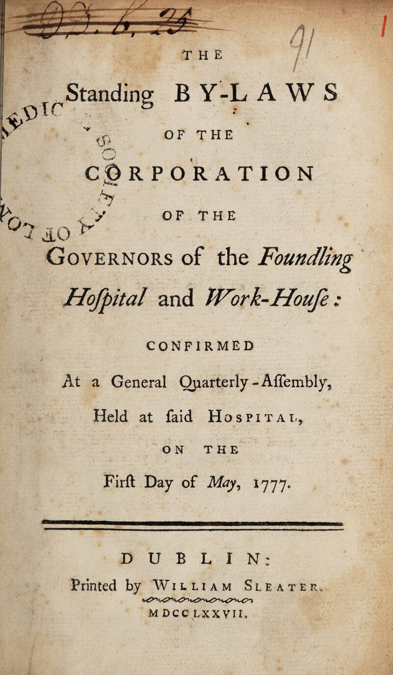 h 4/ Standing BY-LA W S _jiT\ <J > OF THE CORPORATION .S' °3, OF THE Governors of the Foundling Hofpital and JVork-Houfe : I CONFIRMED At a General Quarterly - Affembly, Held at faid Hospital, on THE Firft Day of May, 1777* DUBLIN: Printed by William Sleater, c<2>> *^>-> c<?-» M DCC LXX VIL