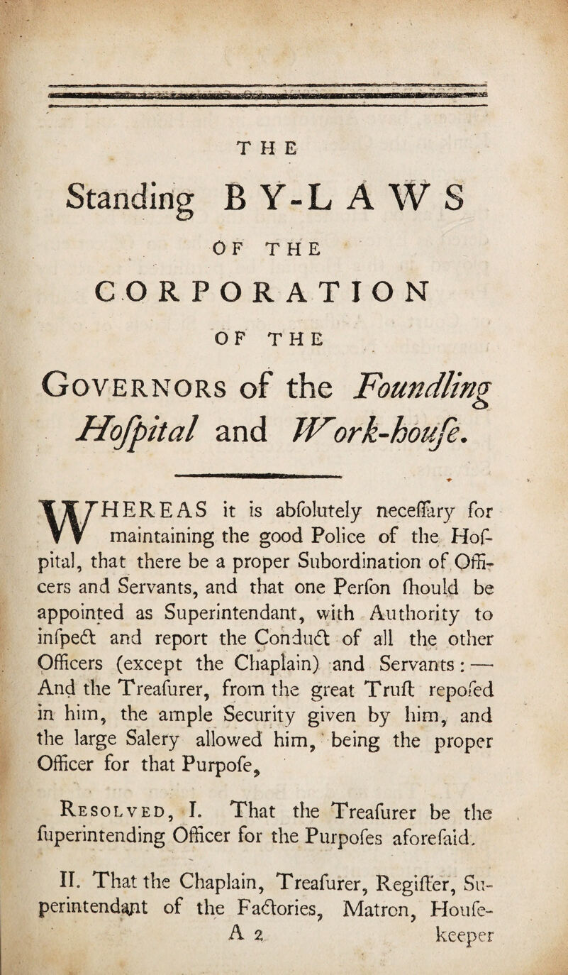 Standing BY-LAWS OF THE CORPORATION OF THE Governors of the Foundling Hofpital and TFork-houfe. WHEREAS it is abfolutely neceflary for maintaining the good Police of the Hof¬ pital, that there be a proper Subordination of Offi¬ cers and Servants, and that one Perfon fhould be appointed as Superintendant, with Authority to infped and report the Con dud of all the other Officers (except the Chaplain) and Servants: — And the Treafurer, from the great Trufl repofed in him, the ample Security given by him, and the large Salery allowed him, being the proper Officer for that Purpofe, Resolved, I. That the Treafurer be the fuperintending Officer for the Purpofes afore faid. II. That the Chaplain, Treafurer, R.egifter, Su¬ perintendent of the Fadories, Matron, Houfe- A 2 keeper