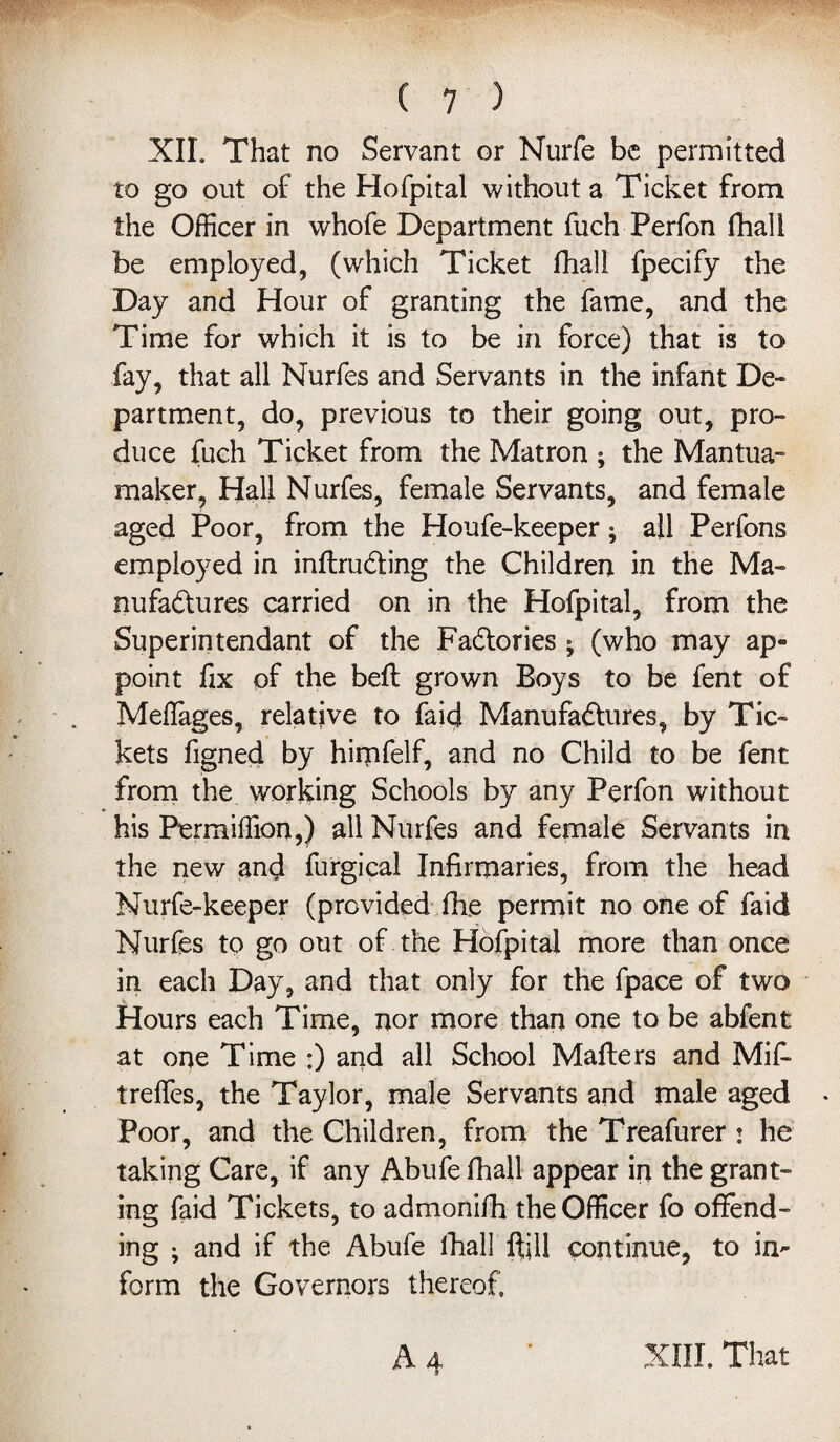 XIL That no Servant or Nurfe be permitted to go out of the Hofpital without a Ticket from the Officer in whofe Department fuch Perfon fhall be employed, (which Ticket fhall fpecify the Day and Hour of granting the fame, and the Time for which it is to be in force) that is to fay, that all Nurfes and Servants in the infant De¬ partment, do, previous to their going out, pro¬ duce fuch Ticket from the Matron ; the Mantua- maker. Hall Nurfes, female Servants, and female aged Poor, from the Houfe-keeper; all Perfons employed in inftruding the Children in the Ma¬ nufactures carried on in the Hofpital, from the Superintendant of the Factories ; (who may ap- point fix of the bell grown Boys to be fent of Meflages, relative to faid Manufactures, by Tic¬ kets figned by himfelf, and no Child to be fent from the working Schools by any Perfon without his Fermiffion,) all Nurfes and female Servants in the new and furgical Infirmaries, from the head Nurfe-keeper (provided fixe permit no one of faid Nurfes to go out of the Hofpital more than once in each Day, and that only for the fpace of two Hours each Time, nor more than one to be abfent at one Time :) and all School Matters and Mifi treffes, the Taylor, male Servants and male aged Poor, and the Children, from the Treafurer j he taking Care, if any Abufe fhall appear in the grant¬ ing faid Tickets, to admonifh the Officer fo offend¬ ing ; and if the Abufe fhall Itill continue, to in¬ form the Governors thereof