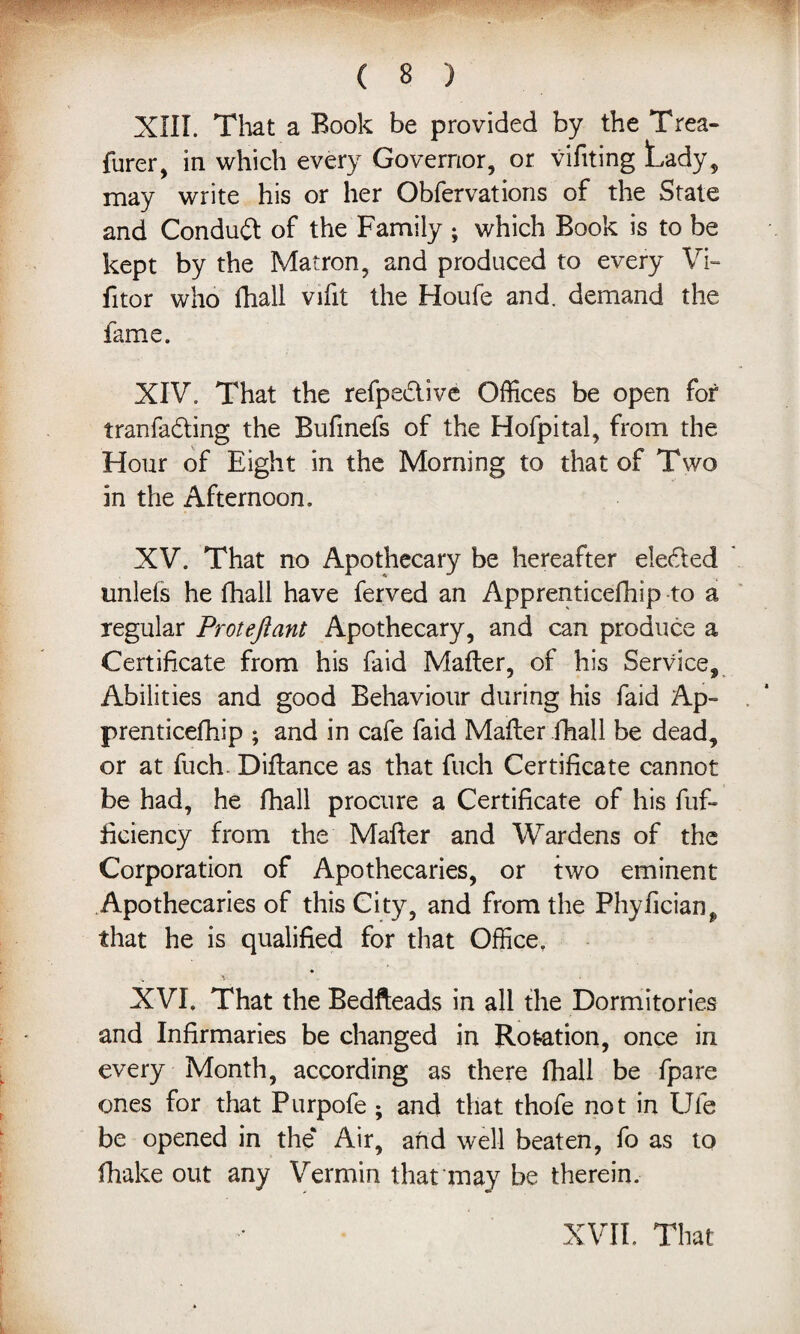 XIII. That a Rook be provided by the Trea- furer, in which every Governor, or vifiting Lady, may write his or her Obfervations of the State and Condudl of the Family ; which Book is to be kept by the Matron, and produced to every Vi- fitor who fhall vifit the Houfe and. demand the fame. XIV. That the refpedlive Offices be open for tranfadting the Bufmefs of the Hofpital, from the Hour of Eight in the Morning to that of Two in the Afternoon. XV. That no Apothecary be hereafter eledted unlefs he fhall have ferved an Apprenticefhip to a regular Proteftant Apothecary, and can produce a Certificate from his faid Mailer, of his Service, Abilities and good Behaviour during his faid Ap¬ prenticefhip ; and in cafe faid Mailer fhall be dead, or at fuch. Dillance as that fuch Certificate cannot be had, he fhall procure a Certificate of his fuf- ficiency from the Mailer and Wardens of the Corporation of Apothecaries, or two eminent Apothecaries of this City, and from the Phylician^ that he is qualified for that Office. XVI. That the Bedfteads in all the Dormitories and Infirmaries be changed in Rotation, once in every Month, according as there fhall be fpare ones for that Purpofe ; and that thofe not in Ufe be opened in the* Air, and well beaten, fo as to (hake out any Vermin that may be therein.