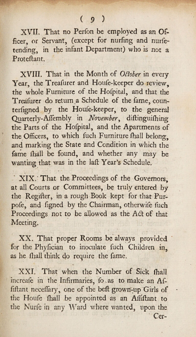 XVII. That no Perfon be employed as an Of¬ ficer, or Servant, (except for nurfing and nurfe- tending, in the infant Department) who is not a Proteflant, XVIII. That in the Month of Oflober in every Year, the Treafurer and Houfe-keeper do review, the whole Furniture of the Hofpital, and that the Treafurer do return a Schedule of the fame, coun- terfigned by the Houfe-keeper, to the general Quarterly-Affembly in November, diftinguifhing the Parts of the Hofpital, and the Apartments of the Officers, to which fuch Furniture fhall belong, and marking the State and Condition in which the fame fhall be found, and whether any may be wanting that was in the laft Year’s Schedule. XIX/That the Proceedings of the Governors, at all Courts or Committees, be truly entered by the Regifter, in a rough Book kept for that Pur- pofe, and figned by the Chairman, other wife fuch Proceedings not to be allowed as the Adt of that Meeting. XX. That proper Rooms be always provided for the Phylician to inoculate fuch Children in, as he fhall think do require the fame. XXI. That when the Number of Sick fhall increafe in the Infirmaries, fo,as to make an Af- fiftant neceflary, one of the belt grown-up Girls of the Houfe fhall be appointed as an AfMant to the Nurfe in any Ward where wanted, upon the Cer-