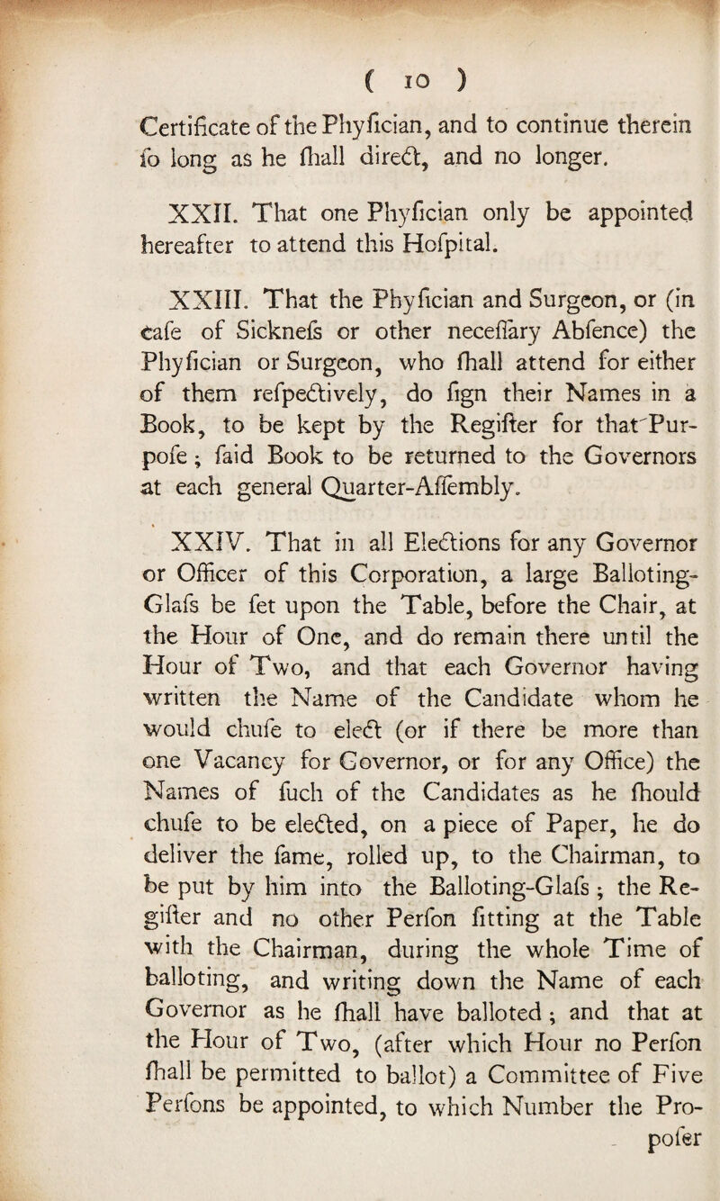 Certificate of the Phyfician, and to continue therein fo long as he fhall diredf, and no longer. XXII. That one Phyfician only be appointed hereafter to attend this Hofpital. XXIII. That the Phyfician and Surgeon, or (in cafe of Sicknefs or other necefiary Abfence) the Phyfician or Surgeon, who fhall attend for either of them refpedtively, do fign their Names in a Book, to be kept by the Regifter for tharPur- pofe ; faid Book to be returned to the Governors at each general Quarter-Afiembly. XXIV. That in all Eledtions for any Governor or Officer of this Corporation, a large Balloting- Glafs be fet upon the Table, before the Chair, at the Hour of One, and do remain there until the Hour of Two, and that each Governor having written the Name of the Candidate whom he would chufe to eledf (or if there be more than one Vacancy for Governor, or for any Office) the Names of fuch of the Candidates as he fhould chufe to be eledted, on a piece of Paper, he do deliver the fame, rolled up, to the Chairman, to be put by him into the Balloting-Glafs ; the Re¬ gifter and no other Perfon fitting at the Table with the Chairman, during the whole Time of balloting, and writing down the Name of each Governor as he fhall have balloted; and that at the Hour of Two, (after which Hour no Perfon fhall be permitted to ballot) a Committee of Five Perfons be appointed, to which Number the Pro- pofer