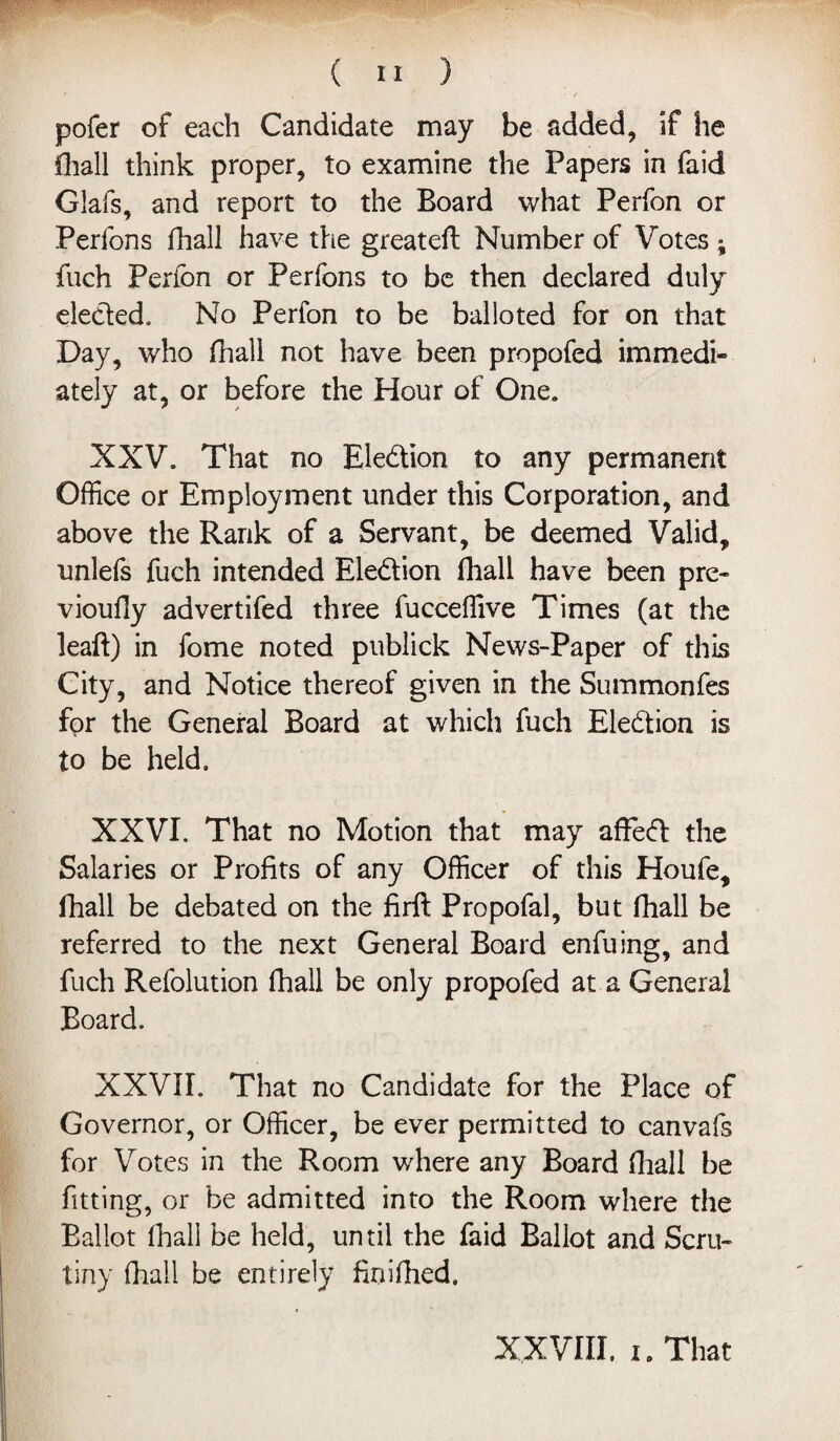 • . • / pofer of each Candidate may be added, if he Khali think proper, to examine the Papers in faid Glafs, and report to the Board what Perfon or Perfons fhall have the great eft Number of Votes • fuch Perfon or Perfons to be then declared duly ele&ed. No Perfon to be balloted for on that Day, who fhall not have been propofed immedi¬ ately at, or before the Hour of One. XXV. That no Ele&ion to any permanent Office or Employment under this Corporation, and above the Rank of a Servant, be deemed Valid, unlels fuch intended Election fhall have been pre- vioufly advertifed three fucceffive Times (at the leaft) in fome noted publick News-Paper of this City, and Notice thereof given in the Summonfes for the General Board at which fuch Election is to be held. XXVI. That no Motion that may affefl the Salaries or Profits of any Officer of this Houfe, fhall be debated on the firft Propofal, but fhall be referred to the next General Board enfuing, and fuch Refolution fhall be only propofed at a General Board. XXVII. That no Candidate for the Place of Governor, or Officer, be ever permitted to canvafs for Votes in the Room where any Board fhall be fitting, or be admitted into the Room where the Ballot fhall be held, until the faid Ballot and Scru¬ tiny (hall be entirely finifhed. XXVIII. i c That