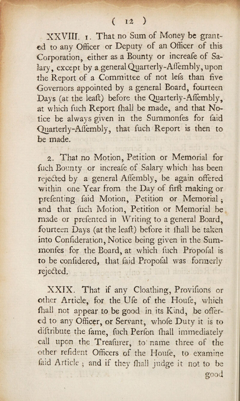 ( I z ) XXVIII. i. That no Sum of Money be grant¬ ed to any Officer or Deputy of an Officer of this Corporation, either as a Bounty or increafe of Sa¬ lary, except by a general Quarterly-Affembly, upon the Report of a Committee of not lefs than five Governors appointed by a general Board, fourteen Days (at the lead) before the Quarterly-Affembly, at which fuch Report fhall be made, and that No¬ tice be always given in the Summonfes for faid Quarterly-Affembly, that fuch Report is then to be made. 2. That no Motion, Petition or Memorial for fuch Bounty or increafe of Salary which has been rejected by a general Affiembly, be again offered within one Year from the Day of firfl making or prefenting faid Motion, Petition or Memorial * and that fuch Motion, Petition or Memorial be made or prefented in Writing to a general Board, fourteen Days (at the leaf!) before it fhall be taken Into Confideration, Notice being given in the Sum¬ monfes for the Board, at which fuch Propofal is to be confidered, that faid Propofal was formerly reje&ed. XXIX. That if any Cloathing, Provifions or other Article, for the Ufe of the Houfe, which fhall not appear to be good in its Kind, be offer¬ ed to any Officer, or Servant, whofe Duty it is to diftribute the fame, fuch Perfon fhall immediately call upon the Treafurer, to' name three of the other refident Officers of the Houfe, to examine faid Article ; and if they fhall judge it not to be good