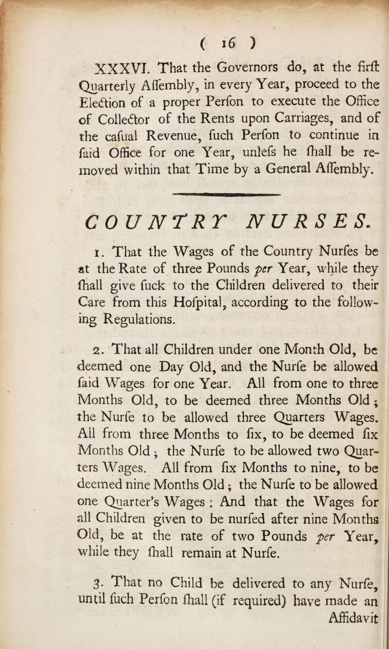 XXXVI. That the Governors do, at the firft Quarterly Affembly, in every Year, proceed to the Election of a proper Perfon to execute the Office of Colle&or of the Rents upon Carriages, and of the cafual Revenue, fuch Perfon to continue in faid Office for one Year, unlefs he fhall be re¬ moved within that Time by a General Ailembly. COUNTRT NURSES. 1. That the Wages of the Country Nurfes be at the Rate of three Pounds per Year, while they fhall give fuck to the Children delivered to their Care from this Hofpital, according to the follow- ing Regulations. 2. That all Children under one Month Old, be deemed one Day Old, and the Nurfe be allowed faid Wages for one Year. All from one to three Months Old, to be deemed three Months Old; the Nurfe to be allowed three Quarters Wages. Ail from three Months to fix, to be deemed fix Months Old ; the Nurfe to be allowed two Quar¬ ters Wages. All from fix Months to nine, to be deemed nine Months Old; the Nurfe to be allowed one Quarter’s Wages ; And that the Wages for all Children given to be nurfed after nine Months Old, be at the rate of two Pounds per Year, while they fhall remain at Nurfe. 3. That no Child be delivered to any Nurfe, until fuch Perfon fhall (if required) have made an Affidavit