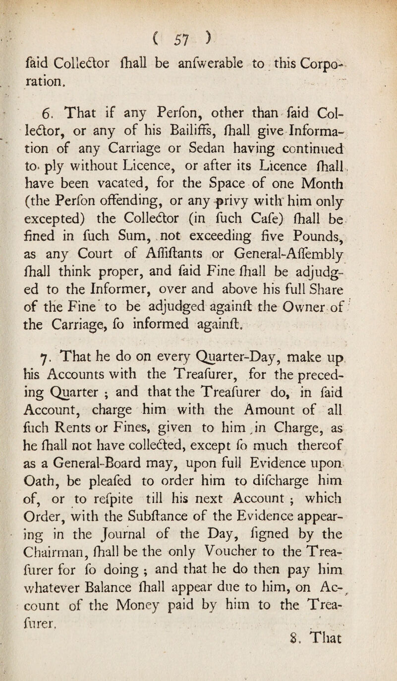 faid Collector fhall be anfwerable to this Corpo- ration. 6. That if any Perfon, other than faid Col¬ lector, or any of his Bailiffs, fhall give Informa¬ tion of any Carriage or Sedan having continued to* ply without Licence, or after its Licence fhall have been vacated, for the Space of one Month (the Perfon offending, or any privy with him only excepted) the Collector (in fuch Cafe) fhall be fined in fuch Sum, not exceeding five Pounds, as any Court of AfMants or General-Aftembly fhall think proper, and faid Fine fhall be adjudg¬ ed to the Informer, over and above his full Share of the Fine to be adjudged againfl the Owner of the Carriage, fo informed againfl. 7. That he do on every Quarter-Day, make up his Accounts with the Treafurer, for the preced¬ ing Quarter ; and that the Treafurer do, in faid Account, charge him with the Amount of all fuch Rents or Fines, given to him Jn Charge, as he fhall not have collected, except fo much thereof as a General-Board may, upon full Evidence upon Oath, be pleafed to order him to difcharge him of, or to refpite till his next Account ; which Order, with the Subfiance of the Evidence appear¬ ing in the Journal of the Day, figned by the Chairman, fhall be the only Voucher to the Trea¬ furer for fo doing ; and that he do then pay him whatever Balance fhall appear due to him, on Ac¬ count of the Money paid by him to the Trea¬ furer. . * 8, That