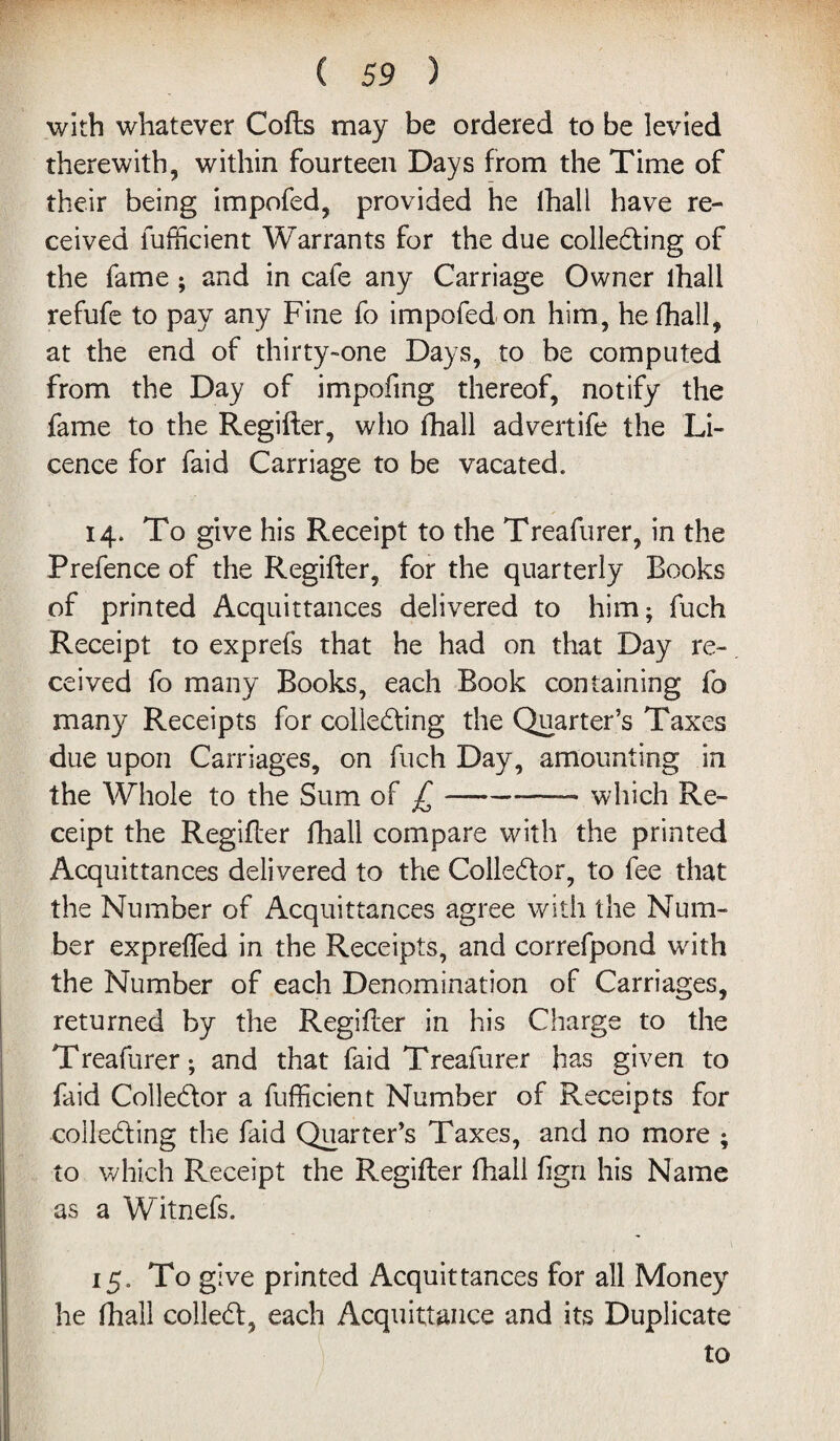 with whatever Cofts may be ordered to be levied therewith, within fourteen Days from the Time of their being impofed, provided he lhali have re¬ ceived fufftcient Warrants for the due collecting of the fame ; and in cafe any Carriage Owner lhali refufe to pay any Fine fo impofed on him, he lhali, at the end of thirty-one Days, to be computed from the Day of impofmg thereof, notify the fame to the Regifter, who lhali advertife the Li¬ cence for faid Carriage to be vacated. 14. To give his Receipt to the Treafurer, in the Prefence of the Regifter, for the quarterly Books of printed Acquittances delivered to him; fuch Receipt to exprefs that he had on that Day re¬ ceived fo many Books, each Book containing fo many Receipts for collecting the Quarter’s Taxes due upon Carriages, on fuch Day, amounting in the Whole to the Sum of £-— which Re¬ ceipt the Regifter lhali compare with the printed Acquittances delivered to the Collector, to fee that the Number of Acquittances agree with the Num¬ ber exprefted in the Receipts, and correfpond with the Number of each Denomination of Carriages, returned by the Regifter in his Charge to the Treafurer; and that faid Treafurer has given to faid Collector a fufficient Number of Receipts for collecting the faid Quarter’s Taxes, and no more ; to which Receipt the Regifter lhali fign his Name as a Witnefs. 15. To give printed Acquittances for all Money he lhali colleCt, each Acquittance and its Duplicate to